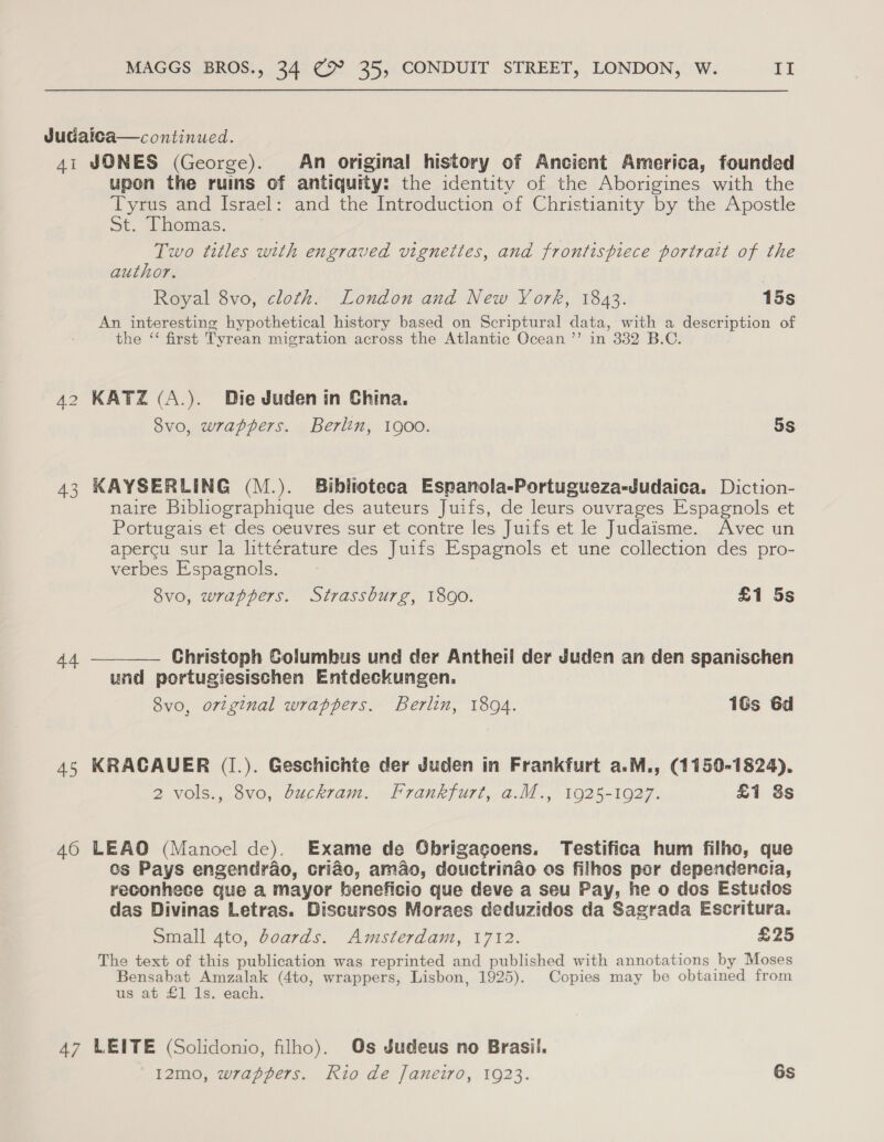 Judaica—continued. 4i JONES (George). An original history of Ancient America, founded upon the ruins of antiquity: the identity of the Aborigines with the Tyrus and Israel: and the Introduction of Christianity by the Apostle St. Thomas. Two titles with engraved vignettes, and frontispiece portrait of the author. Royal 8vo, cloth. London and New York, 1843. 15s An interesting hypothetical history based on Scriptural data, with a description of the ‘ first Tyrean migration across the Atlantic Ocean ’’ in 332 B.C. 42 KATZ (A.). Die Juden in China. 8vo, wrappers. Berlin, 1900. 5s 43 KAYSERLING (M.). Biblioteca Espanola-Portugueza-Judaica, Diction- naire Bibliographique des auteurs Juifs, de leurs ouvrages Espagnols et Portugais et des oeuvres sur et contre les Juifs et le Judaisme. Avec un apercu sur la littérature des Juifs Espagnols et une collection des pro- verbes Espagnols. 8vo, wrappers. Strassburg, 1890. £1 5s Christoph Golumbus und der Antheil der Juden an den spanischen und portugiesischen Entdeckungen. 8vo, original wrappers. Berlin, 1804. 16s 6d  44 4S KRACAUER (I.). Geschichte der Juden in Frankfurt a.M., (1150-1824), 2 vols., 8vo, buckram. Frankfurt, a.M., 1925-1927. £1 8s 460 LEAO (Manoel de). Exame de Obrigagoens. Testifica hum filho, que os Pays engendrao, criao, amao, douctrinao os filhos por dependencia, reconhece que a mayor beneficio que deve a seu Pay, he o dos Estudos das Divinas Letras. Discursos Moraes deduzidos da Sagrada Escritura. Small ato, doards. Amsterdam, 1712. £25 The text of this publication was reprinted and published with annotations by Moses Bensabat Amzalak (4to, wrappers, Lisbon, 1925). Copies may be obtained from us at £1 Is. each. 47 LEITE (Solidonio, filho). Os Judeus no Brasil. I2mo, wrappers. Rio de Janeiro, 1923. Gs