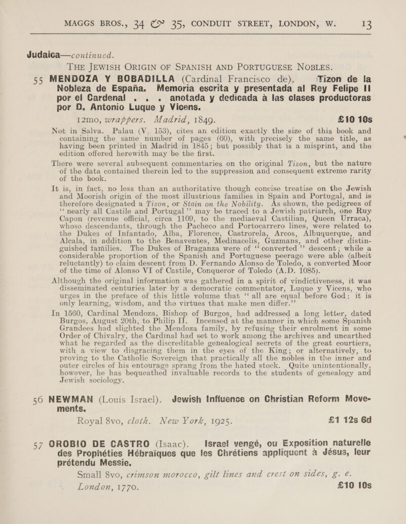 Judaica—continued. THE JEWISH ORIGIN OF SPANISH AND PORTUGUESE NOBLES. 55 MENDOZA Y BOBADILLA (Cardinal Francisco de), Tizon de la Nobleza de Espana. Memoria escrita y presentada al Rey Felipe II por el Cardenal . . . anotada y dedicada a las clases productoras por BD. Antonio Luque y Vicens. 12mo, wrappers. Madrid, 1840. £10 10s Not in Salva. Palau (V, 153), cites an edition exactly the size of this book and containing the same number of pages (60), with precisely the same title, as having been printed in Madrid in 1845; but possibly that is a misprint, and the edition offered herewith may be the first. There were several subsequent commentaries on the original Tizon, but the nature of the data contained therein led to the suppression and consequent extreme rarity of the book. It is, in fact, no less than an authoritative though concise treatise on the Jewish and Moorish origin of the most illustrious families in Spain and Portugal, and is therefore designated a Tizon, or Stain on the Nobility. As shown, the pedigrees of ‘‘nearly all Castile and Portugal ’’ may be traced to a Jewish patriarch, one Ruy Capon (revenue official, cirea 1109, to the mediaeval Castilian, Queen Urraca), whose descendants, through the Pacheco and Portocarrero lines, were related to the Dukes of Infantado, Alba, Florence, Castrorela, Arcos, Albuquerque, and Alcala, in addition to the Benaventes, Medinacelis, Guzmans, and other distin- guished families. The Dukes of Braganza were of ‘‘ converted ’’? descent; while a considerable proportion of the Spanish and Portuguese peerage were able (albeit reluctantly) to claim descent from D. Fernando Alonso de Toledo, a converted Moor of the time of Alonso VI of Castile, Conqueror of Toledo (A.D. 1085). Although the original information was gathered in a spirit of vindictiveness, it was disseminated centuries later by a democratic commentator, Luque y Vicens, who urges in the preface of this lttle volume that ‘‘ all are equal before God: it is only learning, wisdom, and the virtues that make men differ.’’ In 1560, Cardinal Mendoza, Bishop of Burgos, had addressed a long letter, dated Burgos, August 20th, to Philip IJ. Incensed at the manner in which some Spanish Grandees had slighted the Mendoza family, by refusing their enrolment in some Order of Chivalry, the Cardinal had set to work among the archives and unearthed what he regarded as the discreditable genealogical secrets of the great courtiers, with a view to /lisgracing them in the eyes of the King; or alternatively, to proving to the Catholic Sovereign that practically all the nobles in the inner and outer circles of his entourage sprang from the hated stock. Quite unintentionally, however, he has bequeathed invaluable records to the students of genealogy and Jewish sociology. 56 NEWMAN (Louis Israel). Jewish Influence on Christian Reform Move- ments, Royal 8vo, cloth. New York, 1925. £1 12s 6d 57 OROBIO DE CASTRO (Isaac). Israel vengé, ou Exposition naturelle des Prophéties Hébraiques que les Chrétiens appliquent a Jésus, leur prétendu Messie., Small 8vo, crzmson morocco, gilt lines and crest on sidés, g. @. London, 1770. £10 10s