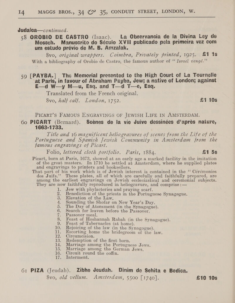  Judaica—continued. 58 OROBIO DE CASTRO (Isaac). La Observancia de la Divina Ley de Mosseh. Manuscrito do Século XVII publicado pela primeira vez com um estudo prévio de M. B. Amzalak, 8vo, original wrappers. Coimbra, Privately printed, 1925. £1 1s With a bibliography of Orobio de Castro, the famous author of “‘ Israel vengé.”’ 59 [PAYBA.| The Memorial presented to the High Court of La Tournelle at Paris, in favour of Abraham Payba, Jew; a native of London; against E—d W—y M—u, Esq. and T—d T—e, Esa. Translated from the French original. 8vo, half calf. London, 1752. £1 10s PICART’S FAMOUS ENGRAVINGS OF JEWISH LIFE IN AMSTERDAM. 60 PIGART (Bernard). Scénes de la vie Juive dessinées d’aprés nature, | 1663-1733. Title and 16 magnificent heliogravures of scenes from the Life of the Portuguese and Spanish Jewish Community in Amsterdam from the famous engravings of Picart. Folio, lettered cloth portfolio. Paris, 1884. £1 5s Picart, born at Paris, 1673, showed at an early age a marked facility in the imitation of the great masters. In 1710 he settled at Amsterdam, where he supphed plates and engravings to printers and booksellers. That part of his work which is of Jewish interest is contained in the ‘‘ Cérémonies des Juifs.’’ These plates, all of which are carefully and faithfully prepared, are among the earliest engravings cn Jewish ecclesiastical and ceremonial subjects. They are now faithfully reproduced in heliogravure, and comprise :— Jew with phylacteries and praying scarf. Benediction of the priests in the Portuguese Synagogue. Elevation of the Law. Sounding the Shofar on New Year’s Day. The Day of Atonement (in the Synagogue). Search for leaven before the Passover. Passover meal. Feast of Hoshannah Rabah (in the Synagogue). Feast of Tabernacles (at home). 10. Rejoicing of the law (in the Synagogue). 11. Escorting home the bridegroom of the law. 12. Circumcision. 13. Redemption of the first born. 14. Marriage among the Portuguese Jews. 15. Marriage among the German Jews. 16. Cireuit round the coffin. 17. Interment. SC eS IN a ee 61 PIZA (Jeudah). Zibhe Jeudah. Dinim de Sehita e Bedica. 8vo, old vellum. Amsterdam, 5500 [1740]. £10 10s