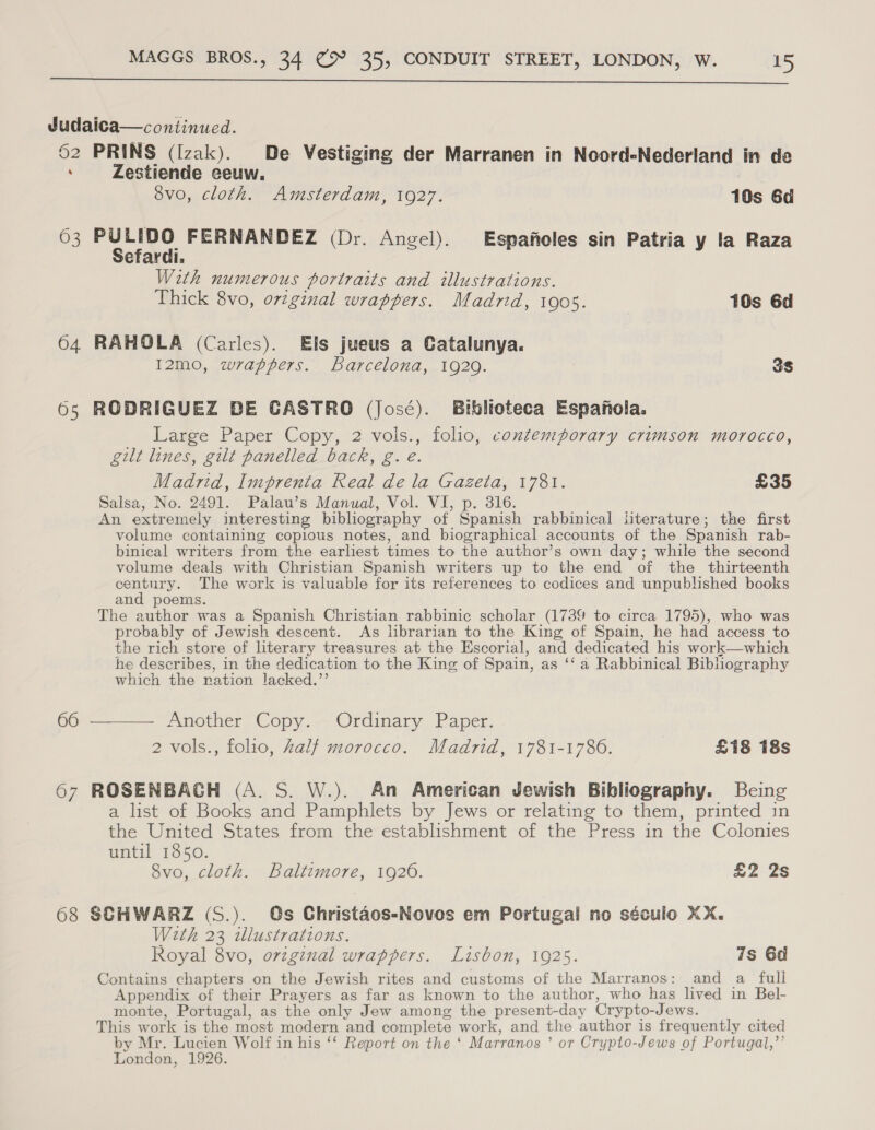  Judaica—continued. 62 PRINS (Izak). De Vestiging der Marranen in Noord-Nederland in de ‘ Zestiende eeuw. : svo, cloth. Amsterdam, 1927. 10s 6d 63 sir be FERNANDEZ (Dr. Angel). Espafioles sin Patria y la Raza eraral, With numerous portraits and illustrations. Thick 8vo, original wrappers. Madrid, 1905. 10s 6d 64 RAHOLA (Carles). Els jueus a Catalunya. I2mo, wrappers. barcelona, 1920. 3s 65 RODRIGUEZ DE CASTRO (José). Biblioteca Espanola. Large Paper Copy, 2 vols., folio, contemporary crimson morocco, gilt lines, gilt panelled back, g. eé. Madrid, Imprenta Real de la Gazeta, 1781. £35 Salsa, No. 2491. Palau’s Manual, Vol. VI, p. 316. An extremely interesting bibliography of Spanish rabbinical literature; the first volume containing copious notes, and biographical accounts of the Spanish rab- binical writers from the earliest times to the author’s own day; while the second volume deals with Christian Spanish writers up to the end of the thirteenth century. The work is valuable for its references to codices and unpublished books and poems. The author was a Spanish Christian rabbinic scholar (1739 to circa 1795), who was probably of Jewish descent. As hbrarian to the King of Spain, he had access to the rich store of literary treasures at the Escorial, and dedicated his work—which he describes, in the dedication to the King of Spain, as ‘‘ a Rabbinical Bibhography which the ration lacked.”’ 66 ———— Another Copy. Ordinary Paper. 2 vols., folio, Zalf morocco. Madrid, 1781-1786. £18 18s 67 ROSENBAGH (A. S. W.). An American Jewish Bibliography. Being a list of Books and Pamphlets by Jews or relating to them, printed in the United States from the establishment of the Press in the Colonies until 1850. 8vo, cloth. Baltimore, 1926. £2 2s 68 SCHWARZ (S.). Os Christaos-Noves em Portugal no século XX. Weth 23 illustrations. Royal 8vo, ovzgznal wrappers. Lisbon, 1925. 7s 6d Contains chapters on the Jewish rites and customs of the Marranos: and a full Appendix of their Prayers as far as known to the author, who has lived in Bel- monte, Portugal, as the only Jew among the present-day Crypto-Jews. This work is the most modern and complete work, and the author is frequently cited by Mr. Lucien Wolf in his ‘‘ Report on the ‘ Marranos ’ or Crypto-Jews of Portugal,’’ London, 1926.
