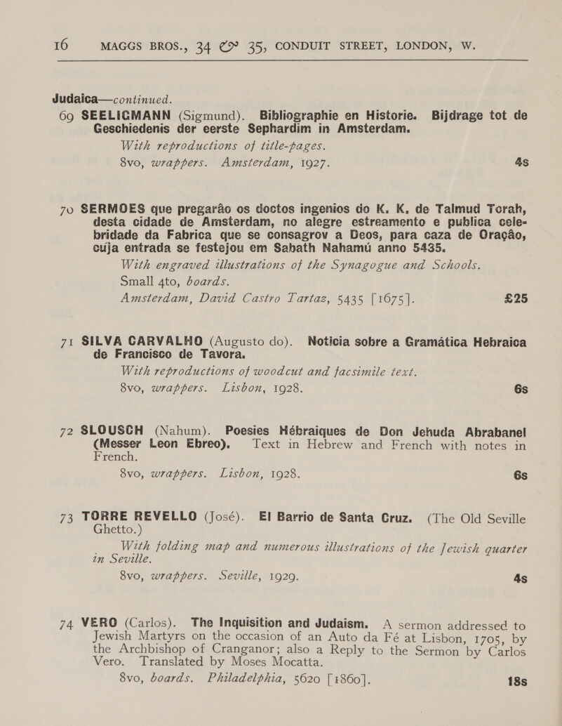 Judaica—continued. 69 SEELIGMANN (Sigmund). Bibliographie en Historie. Bijdrage tot de Geschiedenis der eerste Sephardim in Amsterdam. With reproductions of title-pages. 8vo, wrappers. Amsterdam, 1927. As 70 SERMOES que pregarac os doctos ingenios do K. K. de Talmud Torah, desta cidade de Amsterdam, no alegre estreamento e publica cele- bridade da Fabrica que se consagrov a Deos, para caza de Oracao, cuja entrada se festejou em Sabath Nahamu anno 5435. With engraved illustrations of the Synagogue and Schools. Small 4to, boards. Amsterdam, David Castro Tartaz, 5435 [1675]. £25 71 SILVA CARVALHO (Augusto do). Noticia sobre a Gramatica Hebraica de Francisco de Tavora. With reproductions of woodcut and facsimile text. 8vo, wrappers. Lisbon, 1928. Gs 72 SLOUSCH (Nahum). Poesies Hébraiques de Don Jehuda Abrabanel ace Leon Ebreo). Text in Hebrew and French with notes in rench. 8vo, wrappers. Lisbon, 1928. 6s 73 TORRE REVELLO (José). EI Barrio de Santa Cruz. (The Old Seville Ghetto.) _ With folding map and numerous illustrations of the Jewish quarter an Seville. 8vo, wrappers. Seville, 1929. As 74 VERO (Carlos). The Inquisition and Judaism. &lt;A sermon addressed to Jewish Martyrs on the occasion of an Auto da Fé at Lisbon, 1705, by the Archbishop of Cranganor; also a Reply to the Sermon by Carlos Vero. Translated by Moses Mocatta. 8vo, boards. Philadelphia, 5620 [ 1860]. 18s