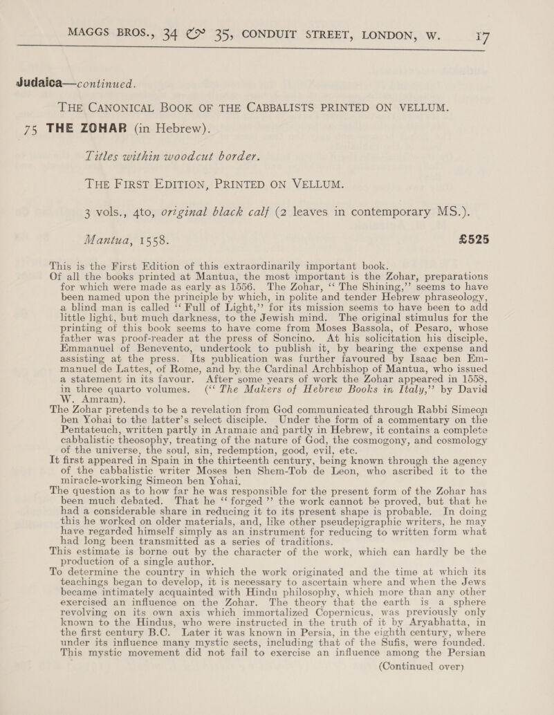 ee Judaica—continucd. THE CANONICAL BOOK OF THE CABBALISTS PRINTED ON VELLUM. 75 THE ZOHAR (in Hebrew). Titles within woodcut border. THE FIRST EDITION, PRINTED ON VELLUM. 3 vols., 4to, orzginal black calf (2 leaves in contemporary MS.). Mantua, 1558. £525 This is the First Edition of this extraordinarily important book. Of all the books printed at Mantua, the most important is the Zohar, preparations for which were made as early as 1556. The Zohar, ‘‘ The Shining,’’ seems to have been named upon the principle by which, in polite and tender Hebrew phraseology, a blind man is called ‘‘ Full of Light,’’ for its mission seems to have been to add little ight, but much darkness, to the Jewish mind. The original stimulus for the printing of this book seems to have come from Moses Bassola, of Pesaro, whose father was proof-reader at the press of Soncino. At his solicitation his disciple, Emmanuel of Benevento, undertock to publish it, by bearing the expense and assisting at the press. Its publication was further favoured by Isaac ben Em- manuel de Lattes, of Rome, and by the Cardinal Archbishop of Mantua, who issued a statement in its favour. After some years of work the Zohar appeared in 1558, in re ate volumes. (‘‘ The Makers of Hebrew Books in Italy,’’ by David : ram). The Zohar pretends to be a revelation from God communicated through Rabbi Simeon ben Yohai to the latter’s select disciple. Under the form of a commentary on the Pentateuch, written partly in Aramaic and partly in Hebrew, it contains a complete cabbalistic theosophy, treating of the nature of God, the cosmogony, and cosmology of the universe, the soul, sin, redemption, good, evil, etc. It first appeared in Spain in the thirteenth century, being known through the agency of the cabbalistic writer Moses ben Shem-Tob de Leon, who ascribed it to the miracle-working Simeon ben Yohai. The question as to how far he was responsible for the present form of the Zohar has been much debated. That he ‘“‘ forged ’’ the work cannot be proved, but that he had a considerable share in reducing it to its present shape is probable. In doing this he worked on older materials, and, like other pseudepigraphic writers, he may have regarded himself simply as an instrument for reducing to written form what had long been transmitted as a series of traditions. This estimate is borne out by the character of the work, which can hardly be the production of a single author. To determine the country in which the work originated and the time at which its teachings began to develop, it is necessary to ascertain where and when the Jews became intimately acquainted with Hindu philosophy, which more than any other exercised an influence on the Zohar. The theory that the earth is a_ sphere revolving on its own axis which immortalized Copernicus, was previously only known to the Hindus, who were instructed in the truth of it by Aryabhatta, in the first century B.C. Later it was known in Persia, in the eighth century, where under its influence many mystic sects, including that of the Sufis, were founded. This mystic movement did not fail to exercise an influence among the Persian