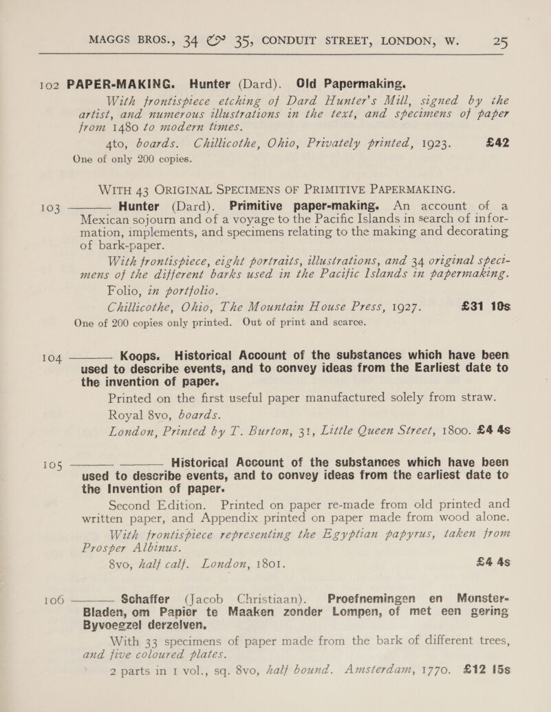 102 PAPER-MAKING. Hunter (Dard). Old Papermaking. With frontispiece etching of Dard Hunter's Mill, signed by che artist, and numerous illustrations in the text, and specimens of paper from 1480 to modern times. Ato, boards. Chillicothe, Ohio, Privately printed, 1923. £42 One of only 200 copies. WITH 43 ORIGINAL SPECIMENS OF PRIMITIVE PAPERMAKING. Hunter (Dard). Primitive paper-making. An account of a Mexican sojourn and of a voyage to the Pacific Islands in search of infor- mation, implements, and specimens relating to the making and decorating of bark-paper. With frontispiece, eight portraits, illustrations, and 34 original spect- mens of the different barks used in the Pacific Islands in papermaking. Folio, zz portfolio. Chillicothe, Ohio, The Mountain House Press, 1927. £31 10s One of 200 copies only printed. Out of print and scarce.  103 Koops. Historical Account of the substances which have been used to describe events, and to convey ideas from the Earliest date to the invention of paper. Printed on the first useful paper manufactured solely from straw. 104  Royal 8vo, boards. London, Printed by T. Burton, 31, Little Queen Street, 1800. £4 4s Historical Account of the substances which have heen used to describe events, and to convey ideas from the earliest date to the Invention of paper: Second Edition. Printed on paper re-made from old printed and written paper, and Appendix printed on paper made from wood alone. With frontispiece representing the Egyptian papyrus, taken from Prosper Albinus. 8vo, half calf. London, 1801. £4 4s 105   106  Schaffer (Jacob Christiaan). Proefnemingen en Monster- Bladen, om Papier te Maaken zonder Lompen, of met een gering Byvoegzel derzelven, With 33 specimens of paper made from the bark of different trees, and five coloured plates. 2 parts in 1 vol., sq. 8vo, half bound. Amsterdam, 1770. £12 5s