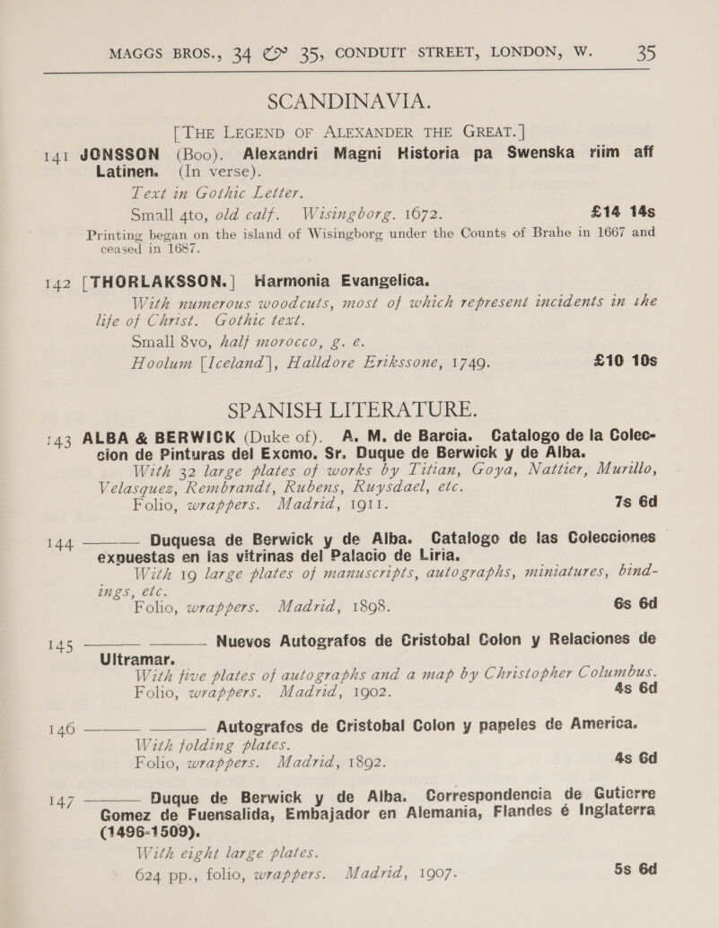 SCANDINAVIA. [THE LEGEND OF ALEXANDER THE GREAT. | 141 JONSSON (Boo). Alexandri Magni Historia pa Swenska riim aff Latinen. (In verse). Text in Gothic Letter. Small 4to, old calf. Wausingborg. 1072. £14 14s Printing began on the island of Wisingborg under the Counts of Brahe in 1667 and ceased in 1687. 142 [THORLAKSSON.| Harmonia Evangelica. With numerous woodcuts, most of which represent incidents in the life of Christ. Gothic text. Small 8vo, Zalf morocco, g. é. Hoolum (Iceland|, Halldore Eritkssone, 1749. £10 10s SPANISHULITERATURE: :43 ALBA &amp; BERWICK (Duke of). A. M. de Barcia. Catalogo de la Colec- sion de Pinturas del Excmo. Sr. Duque de Berwick y de Alba. With 32 large plates of works by Titian, Goya, Nattier, Murillo, Velasquez, Rembrandt, Rubens, Ruysdael, etc. Folio, wrappers. Madrid, 1911. 7s 6d 144. ——-—— Duquesa de Berwick y de Alba. Catalogo de las Colecciones | exnuestas en las vitrinas del Palacio de Liria. With 19 large plates of manuscripts, autographs, miniatures, bind-    ings, etc. Folio, wrappers. Madrid, 1898. Gs 6d 145 — _ Nuevos Autografos de Cristobal Golon y Relaciones de Uitramar. With five plates of autographs and a map by Christopher Columbus. Folio, wrappers. Madrid, 1902. As 6d 146 ——— Autografes de Cristobal Colon y papeles de America. With folding plates. Folio, wrappers. Madrid, 18092. 4s 6d 147 — Duque de Berwick y de Alba. Correspondencia de Gutierre  Gomez de Fuensalida, Embajador en Alemania, Flandes é Inglaterra (1496-1509). With eight large plates. 624 pp., folio, wrappers. Madrid, 1907. 5s 6d