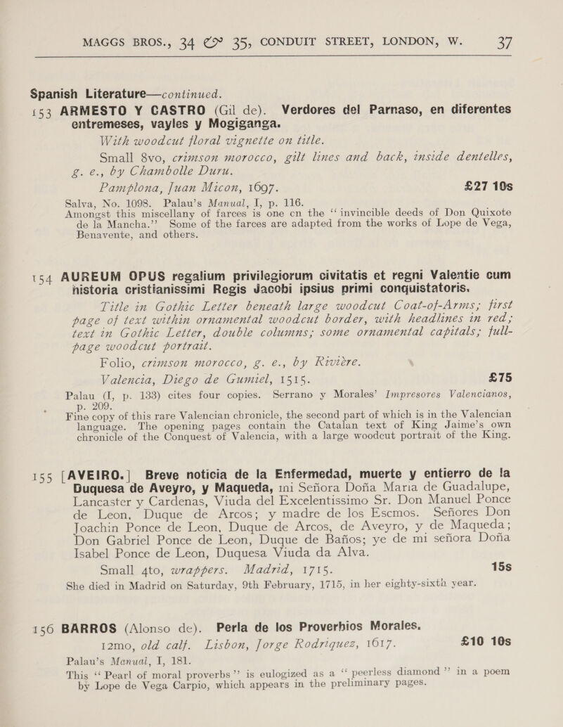  Spanish Literature—continued. 153 ARMESTO Y CASTRO (Gil de). Verdores del Parnaso, en diferentes entremeses, vayles y Mogiganga. With woodcut floral vignette on title. Small 8vo, crimson morocco, gilt lines and back, inside dentelles, g. €., by Chambolle Duru. Pamplona, Juan Micon, 1697. £27 10s Salva, No. 1098. Palau’s Manual, I, p. 116. Amongst this miscellany of farces is one cn the “invincible deeds of Don Quixote de la Mancha.’’ Some of the farces are adapted from the works of Lope de Vega, Benavente, and others. 154 AUREUM OPUS regalium privilegiorum civitatis et regni Valentie cum historia cristianissimi Regis Jacobi ipsius primi conquistatoris. Title in Gothic Letter beneath large woodcut Coat-of-Arms, first page of text within ornamental woodcut border, with headlines in red; text in Gothic Letter, double columns, some ornamental capitals; full- page woodcut portratt. Folio, crimson morocco, g. €., by Riviere. Valencia, Diego de Gumiel, 1515. £75 Palau (I, p. 133) cites four copies. Serrano y Morales’ Impresores Valencianos, p. 209: Fine copy of this rare Valencian chronicle, the second part of which is in the Valencian language. The opening pages contain the Catalan text of King Jaime’s own chronicle of the Conquest of Valencia, with a large woodcut portrait of the King. 155 [AVEIRO.| Breve noticia de la Enfermedad, muerte y entierro de la Duquesa de Aveyro, y Maqueda, ini Sefiora Dofia Maria de Guadalupe, Lancaster y Cardenas, Viuda del Excelentissimo Sr. Don Manuel Ponce de Leon, Duque de Arcos; y madre de los Escmos. Sefiores Don Joachin Ponce de Leon, Duque de Arcos, de Aveyro, y de Maqueda ; Don Gabriel Ponce de Leon, Duque de Bafios; ye de mi sefiora Dona Isabel Ponce de Leon, Duquesa Viuda da Alva. Small ato, wrappers. Madrid, 1715. 15s She died in Madrid on Saturday, 9th February, 1715, in her eighty-sixta year. 156 BARROS (Alonso de). Perla de los Proverbios Morales. 12mo, old calf. Lisbon, Jorge Rodriquez, 1017. £10 10s Palau’s Manuai, I, 181. This ‘‘ Pearl of moral proverbs”’ is eulogized as a ‘ peerless diamond ”’ in a poem by Lope de Vega Carpio, which appears in the preliminary pages.