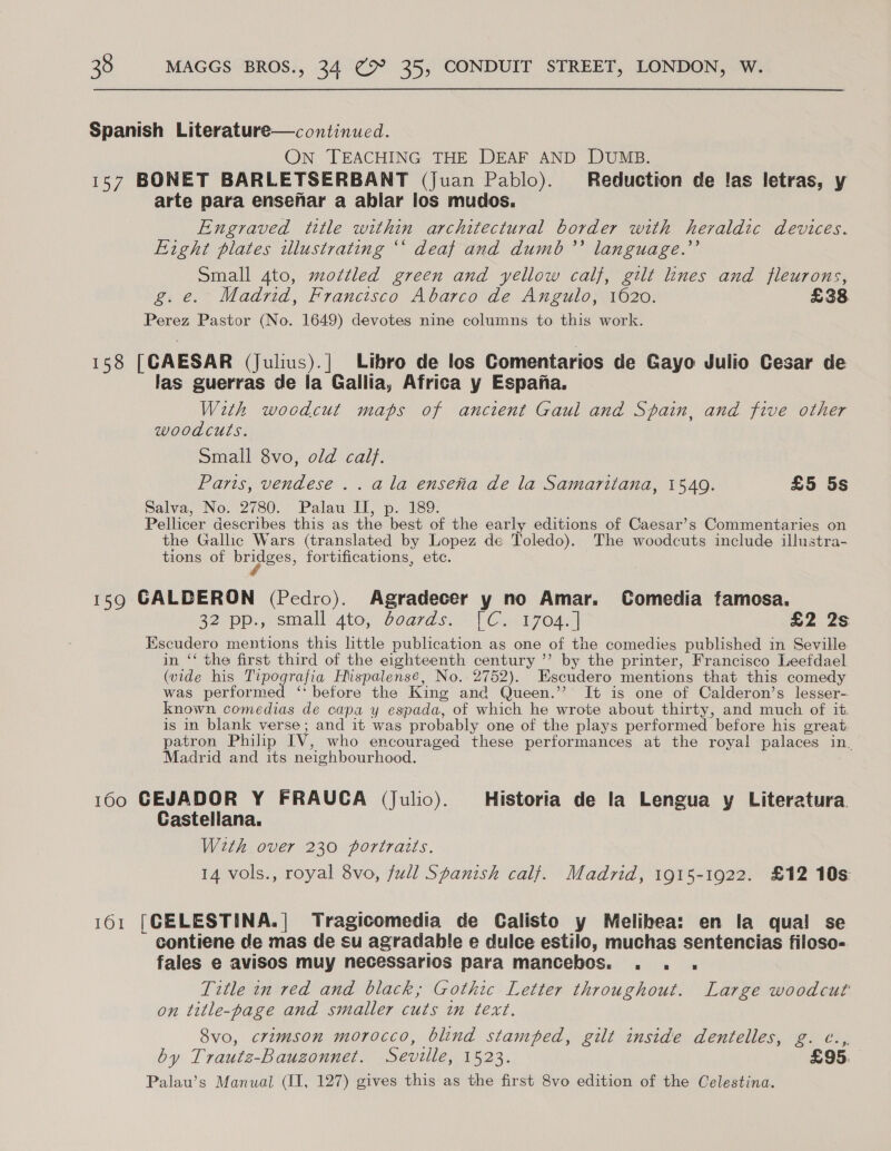 Spanish Literature—continued. On TEACHING THE DEAF AND DUMB. 157 BONET BARLETSERBANT (juan Pablo). Reduction de !as letras, y arte para ensenar a ablar los mudos. Engraved title within architectural border with heraldic devices. Fight plates illustrating “‘ deat and dumb’? language.’’ Small 4to, mottled green and yellow calf, gilt lines and fleurons, g.e. Madrid, Francisco Abarco de Angulo, 1620. £38 Perez Pastor (No. 1649) devotes nine columns to this work. 158 [GAESAR (Julius).| Libro de los Comentarios de Gayo Julio Cesar de las guerras de la Gallia, Africa y Espana. With woodcut maps of ancient Gaul and Spain, and five other woodcuts. Small 8vo, old calf. Paris, vendese .. ala enseta de la Samaritana, 1540. £5 5s Salva, No. 2780. Palau IU, p. 189: Pellicer describes this as the best of the early editions of Caesar’s Commentaries on the Gallic Wars (translated by Lopez de Toledo). The woodcuts include illustra- tions of PIgecs; fortifications, etc. 159 GALDERON (Pedro). Agradecer y no Amar. Comedia famosa. S2) Pps, small’ Ato, Ovaras. Ci Eroda| £2 2s Escudero mentions this little publication as one of the comedies published in Seville in ‘‘ the first third of the eighteenth century ’’ by the printer, Francisco Leefdael (vide his Tipografia Hispalensé, No. 2752). Escudero mentions that this comedy was performed ‘* before the King and Queen.’’? It is one of Calderon’s lesser- known comedias de capa y espada, of which he wrote about thirty, and much of it is in blank verse; and it was probably one of the plays performed before his great. patron Philip IV, who encouraged these performances at the royal palaces in. Madrid and its neighbourhood. 160 GEJADOR Y FRAUCA (julio). Historia de la Lengua y Literatura Castellana. With over 230 portraits. 14 vols., royal 8vo, full Spanish calf. Madrid, 1915-1922. £12 10s: 161 [CELESTINA.| Tragicomedia de Calisto y Melihea: en la qua! se contiene de mas de su agradable e dulce estilo, muchas sentencias filoso- fales e avisoS muy necessarios para mancebos. . . . Title tn red and black, Gothic Letter throughout. Large woodcut on title-page and smaller cuts in text. 8vo, crimson morocco, blind stamped, gilt inside dentelles, g. ¢..,. by Trautz-Bauzonnet. Seville, 1523. £95. Palau’s Manual (II, 127) gives this as the first 8vo edition of the Celestina.