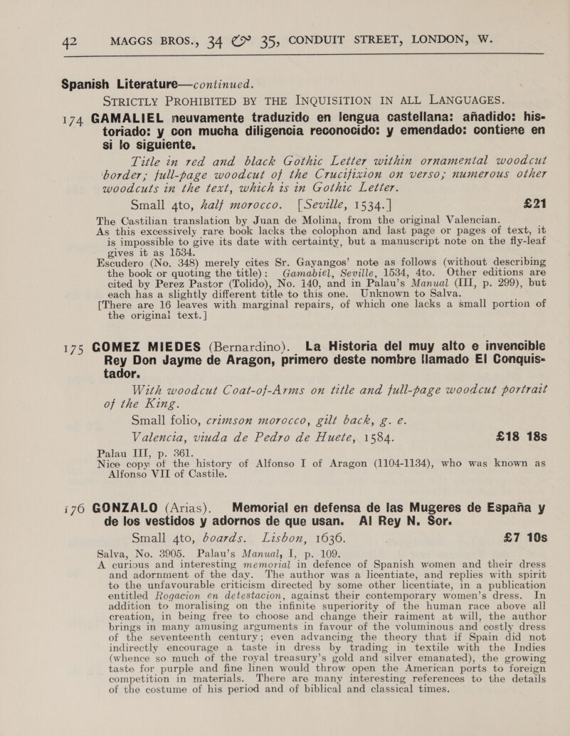 Spanish Literature—continued. STRICTLY PROHIBITED BY THE INQUISITION IN ALL LANGUAGES. 174 GAMALIEL neuvamente traduzido en lengua castellana: afadido: his- toriado: y con mucha diligencia reconocido: y emendado: contiene en si lo siguiente, Title in red and black Gothic Letter within ornamental woodcut ‘border, full-page woodcut of the Crucifixion on verso; numerous other woodcuts in the text, which is in Gothic Letter. Small ato, half morocco. {| Seville, 1534. | £21 The Castilian translation by Juan de Molina, from the original Valencian. As this excessively rare book lacks the colophon and last page or pages of text, it is impossible to give its date with certainty, but a manuscript note on the fly-leaf gives it as 1534. Escudero (No. 348) merely cites Sr. Gayangos’ note as follows (without describing the book or quoting the title): Gamabiel, Seville, 1534, 4to. Other editions are cited by Perez Pastor (Tolido), No. 140, and in Palau’s Manual (IH, p. 299), but each has a slightly different title to this one. Unknown to Salva. [There are 16 leaves with marginal repairs, of which one lacks a small portion of the originai text. | 175 GOMEZ MIEDES (Bernardino). La Historia del muy alto e invencible Rey Don Jayme de Aragon, primero deste nombre tlamado El Conquis- tador. With woodcut Coat-of-Arms on title and full-page woodcut portrait of the King. Small folio, crimson morocco, gilt back, g. é. Valencia, viuda de Pedro de Huete, 1584. £18 18s Palau III, p. 361. Nice copy of the history of Alfonso I of Aragon (1104-1134), who was known as Alfonso VII of Castile. i760 GONZALO (Arias). | Memorial en defensa de las Mugeres de Espana y de los vestidos y adornos de que usan. Al Rey N. Sor. Small 4to, doards. Lisbon, 1636. . £7 10s Salva, No. 3905. Palau’s Manual, I, p. 109. A curious and interesting memorial in defence of Spanish women and their dress and adornment of the day. The author was a licentiate, and replies with spirit to the unfavourable criticism directed by some other licentiate, in a publication entitled Rogacion en detestacion, against their contemporary women’s dress. In addition to moralising on the infinite superiority of the human race above all creation, in being free to choose and change their raiment at will, the author brings in many amusing arguments in favour of the voluminous and costly dress of the seventeenth century; even advancing the theory that if Spain did not indirectly encourage a taste in dress by trading in textile with the Indies (whence so much of the royal treasury’s gold and silver emanated), the growing taste for purple and fine linen would throw open the American ports to foreign competition in materials. There are many interesting references to the details of the costume of his period and of biblical and classical times.