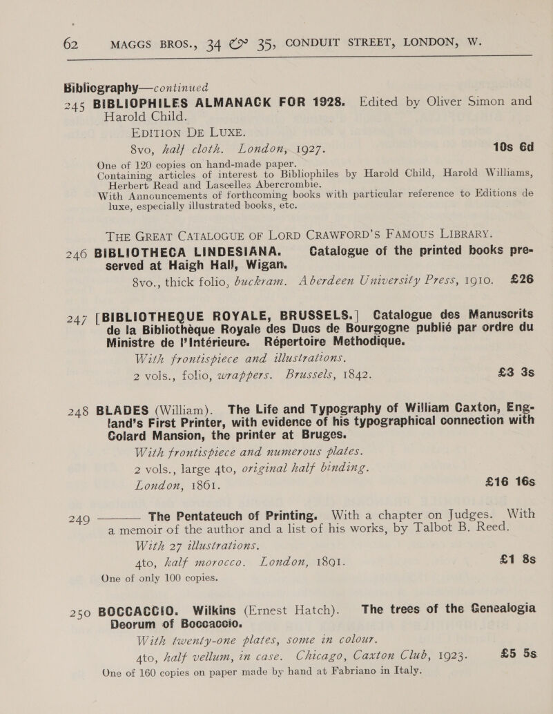  Biblicgraphy— continued 245 BIBLIOPHILES ALMANACK FOR 1928. Edited by Oliver Simon and Harold Child. ! ) EDITION DE LUXE. 8vo, half cloth. London,.1927. 10s éd One of 120 copies on hand-made paper. Containing articles of interest to Bibliophiles by Harold Child, Harold Willams, Herbert Read and Lascelles Abercrombie. With Auancuncements of forthcoming books with particular reference to Editions de luxe, especially illustrated books, etc. THE GREAT CATALOGUE OF LORD CRAWFORD'S FAMOUS LIBRARY. 246 BIBLIOTHECA LINDESIANA. Catalogue of the printed books pre- served at Haigh Hall, Wigan. 8vo., thick folio, buckram. Aberdeen University Press, 1910. £26 247 [BIBLIOTHEQUE ROYALE, BRUSSELS.| Catalogue des Manuscrits de la Bibliotheque Royale des Ducs de Bourgogne publié par ordre du Ministre de iIntérieure. Répertoire Methodique. With frontispiece and illustrations. 2 vols., folio, wrappers. Brussels, 1342. £3 3s 248 BLADES (William). The Life and Typography of William Caxton, Eng- land’s First Printer, with evidence of his typographical connection with Colard Mansion, the printer at Bruges. With frontispiece and numerous plates. 2 vols., large 4to, original half binding. London, 1801. £16 16s The Pentateuch of Printing. With a chapter on Judges. With a memoir of the author and a list of his works, by Talbot B. Reed. With 27 wllustrations. Ato, half morocco. London, 1801. £1 8s One of only 100 copies.  249 250 BOCCACCIO. Wilkins (Ernest Hatch). The trees of the Genealogia Deorum of Boccaccio. With twenty-one plates, some in colour. 4to, half vellum, in case. Chicago, Caxton Club, 1923. £5 5s One of 160 copies on paper made by hand at Fabriano in Italy.