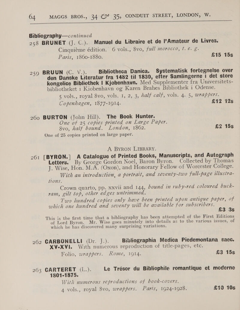 Biblicgraphy— continued 258 BRUNET (J. C.). Manuel du Libraire et de l’Amateur de Livres. Cinquiéme édition. 6 vols., 8vo, full morocco, ¢. é. §. Paris, 1860-1880. £15 15s 259 BRUUN (C. V.). Bibliotheca Danica. Systematisk fortegnelse over den Danske Literatur fra 1482 til 18390, efter Samlingerne 1 det store kongelice Bibliothek | Kjobenhavn. Med Supplementer fra Universitets- bibliotheket 1 Kiobenhavn og Karen Brahes Bibliothek 1 Odense. 5 vols., royal 8vo, vols. 1, 2, 3, Aalf calf, vols. 4. 5, wrappers. Copenhagen, 1877-1914. £12 12s 260 BURTON (John Hill). The Book Hunter. One of 28 copies printed on Large Paper. 8vo, half bound. London, 1862. £2 15s One of 25 copies printed on large paper. A BYRON LIBRARY. 261 [BYRON.] A Catalogue of Printed Books, Manuscripts, and Autograph Letters. By George Gordon Noel, Baron Byron. Collected by Thomas J. Wise, Hon. M.A. (Oxon), and Honorary Fellow of Worcester College. _ With an introduction, a portrait, and séventy-two full-page tlustra- ZZ0nS. Crown quarto, pp. xxvii and 144, bound im ruby-red coloured buck- ram, gilt top, other edges untrimmed. Two hundred copies only have been printed upon antique paper, of which one hundred and seventy will be available for subscribers. £3 3s This is the first time that a bibliography has been attempted of the First Editions of Lord Byron. Mr. Wise goes minutely into details as to the various issues, of which he has discovered many surprising variations. 262 CARBONELLI (Dr. J.). Bisliographia Medica Piedemontana saec. XV-XVI. With numerous reproduction of title-pages, etc. Folio, wrappers. Rome, 1914. £3 15s 263 CARTERET (L.). Le Trésor du Bibliophile romantique et moderne 1801-1875. With numerous reproductions of book-covers. 4 vols., royal 8vo, wrappers. Parts, 1924-1928. £10 10s