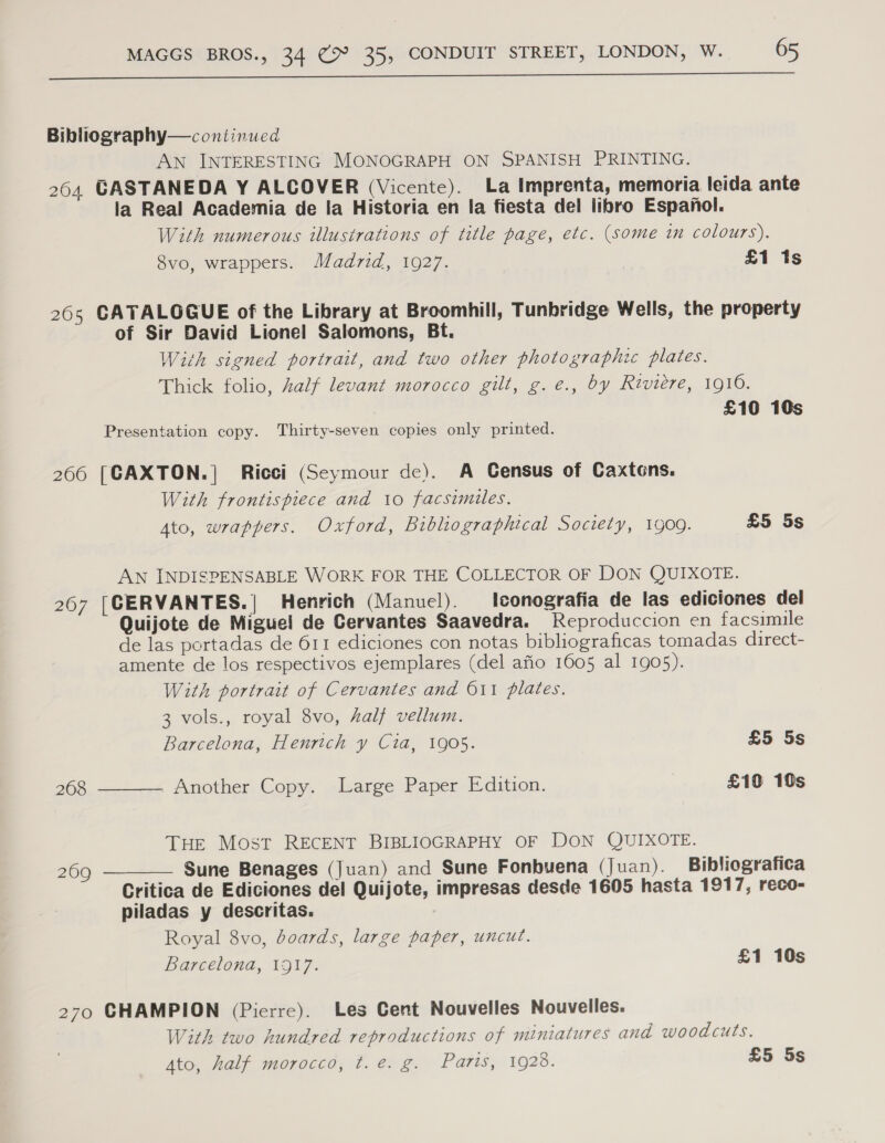  Bibliography— continued AN INTERESTING MONOGRAPH ON SPANISH PRINTING. 264 GASTANEDA Y ALCOVER (Vicente). La Imprenta, memoria leida ante la Real Academia de Ia Historia en la fiesta del libro Espanol. With numerous illustrations of title page, etc. (some in colours). 8vo, wrappers. Madrid, 1927. £1 1s 265 CATALOGUE of the Library at Broomhill, Tunbridge Wells, the property of Sir David Lionel Salomons, Bt. With signed portrait, and two other photographic plates. Thick folio, half levant morocco gilt, g.e., by Riviere, 1916. £16 10s Presentation copy. Thirty-seven copies only printed. 266 [CAXTON.] Ricci (Seymour de). A Census of Caxtons. With frontispiece and 10 facsimiles. 4to, wrappers. Oxford, Bibliographical Society, 1909. £5 5s AN INDISPENSABLE WORK FOR THE COLLECTOR OF DON QUIXOTE. 267 [CERVANTES.| Henrich (Manuel). lconografia de las ediciones del Quijote de Miguel de Cervantes Saavedra. Reproduccion en facsimile de las portadas de 611 ediciones con notas bibliograficas tomadas direct- amente de los respectivos ejemplares (del afio 1605 al 1905). With portrait of Cervantes and O11 plates. 3 vols., royal 8vo, half vellum. Barcelona, Henrich y Cia, 1905. £5 5s 268 _ Another Copy. Large Paper Edition. | £10 10s  THE Most RECENT BIBLIOGRAPHY OF DON QUIXOTE. Sune Benages (Juan) and Sune Fonbuena (Juan). Bibliografica Critica de Ediciones del Quijote, impresas desde 1605 hasta 1917, reco- piladas y descritas. : Royal 8vo, boards, large paper, uncut. Barcelona, 1917. £1 10s  209 270 CHAMPION (Pierre). Les Cent Nouvelles Nouvelles. With two hundred reproductions of miniatures and woodcuts. 4to, half morocco, t.e. g. Parts, 1928. £5 5s