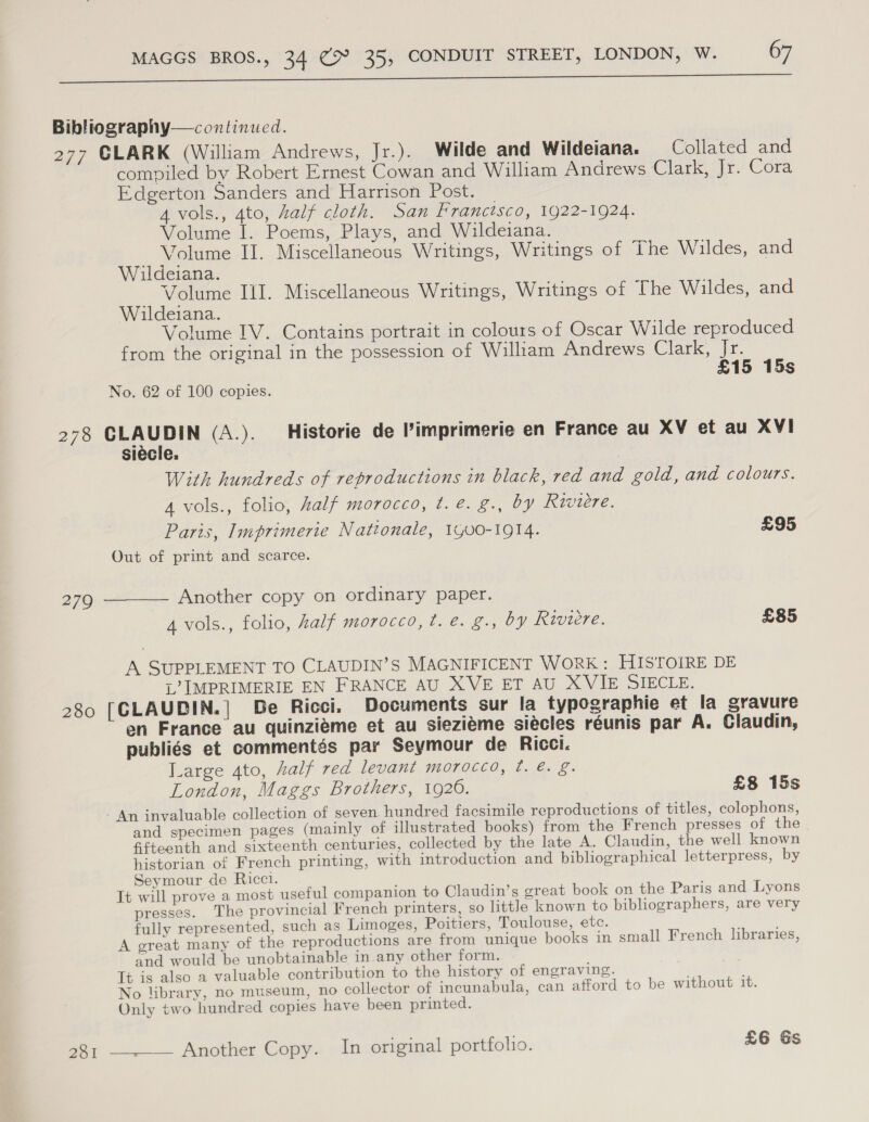 a re Bibliography—continued. 277 CLARK (William Andrews, Jr.). Wilde and Wildeiana. Collated and compiled by Robert Ernest Cowan and William Andrews Garecit) Cota Edgerton Sanders and Harrison Post. 4 vols., 4to, half cloth. San Franctsco, 1922-1924. Volume I. Poems, Plays, and Wildeiana. Volume II. Miscellaneous Writings, Writings of The Wildes, and Wildeiana. Volume Ill. Miscellaneous Writings, Writings of The Wildes, and Wildeiana. Volume IV. Contains portrait in colours of Oscar Wilde reproduced from the original in the possession of William Andrews Clark, Jr. £15 15s No. 62 of 100 copies. 278 CLAUDIN (A.). Historie de ’imprimerie en France au XV et au XVI siécle. With hundreds of reproductions in black, red and gold, and colours. 4 vols., folio, half morocco, t. é. g., by Rwiere. Paris, Imprimerie Nattonale, 1Go0-1914. £95 Out of print and scarce. 279 ———— Another copy on ordinary paper. 4 vols., folio, half morocco, t. é. g., by Riviere. £85 A SUPPLEMENT TO CLAUDIN’S MAGNIFICENT WORK: HISTOIRE DE L’ IMPRIMERIE EN FRANCE AU XVE ET AU XVIE SIECLE. 280 [CLAUDIN.| De Ricci. Documents sur la typographie et la gravure en France au quinzieme et au sieziéme siécles réunis par A. Claudin, publiés et commentés par Seymour de Ricci. Large Ato, half red levant morocco, ¢. @. g. London, Maggs Brothers, 1920. £8 15s An invaluable collection of seven. hundred facsimile reproductions of titles, colophons, and specimen pages (mainly of illustrated books) from the French presses of the Gtteenth and sixteenth centuries, collected by the late A, Claudin, the well known historian of French printing, with introduction and bibliographical letterpress, by Seymour de Ricci. It will prove a most useful companion to Claudin’s great book on the Paris and Lyons presses. The provincial French printers, so little known to bibliographers, are very fully represented, such as Limoges, Poitiers, Toulouse, etc. , ; A great many of the reproductions are from unique books in small French libraries, and would be unobtainable in.any other form. It is also a valuable contribution to the history of engraving. No library, no museum, no collector of incunabula, can afford to be without it. Only two hundred copies have been printed. 281 Another Copy. In original portfolio. £6 Gs 