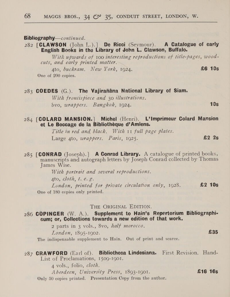  Bibliography— continued. 282 [CLAWSON (John L.).] De Ricci (Sevmour). A Catalogue of early English Books in the Library of John L. Clawson, Buffalo. With upwards of 100 interesting reproductions of title-pages, wood- cuts, and early printed matter. ; Ato, buckram. New York, 1924. £6 10s One of 200 copies. 283 COEDES (G.). The Vajirahana National Library of Siam. With frontispiece and 30 tllustrations. Svo, wrappers. Bangkok, 1924. 10s 284 [COLARD MANSION.]| Michel (Henri). L’Imprimeur Colard Mansion et Le Boccage de la Bibliothéque d’ Amiens. Title in red and black. With 11 full page plates. Large 4to, wrappers. Paris, 1925. £2 2s 285 [CONRAD (Josevh).] A Conrad Library. A catalogue of printed books, manuscripts and autograph letters by Joseph Conrad collected by Thomas James Wise. With portrait and several reproductions. BRO CLOTN, 7. Cree London, printed for private circulation only, 1928. £2 10s One of 180 copies only printed. THE ORIGINAL EDITION. 286 COPINGER (W. A.). Supplement to Hain’s Repertorium Bibliographi- cum; or, Collections towards a new edition of that work. 2 parts in 3 vols., 8vo, Zaly jmorocc. London, 1895-1902. £35 The indispensable supplement to Hain. Out of print and scarce. 287 CRAWFORD (Earl of). Bibliotheca Lindesiana. First Revision. Hand- List of Proclamations, 1509-IQOI. A vols., folio, cloth. Aberdeen, University Press, 1893-1901. £16 16s Only 50 copies printed. Presentation Copy from the author.