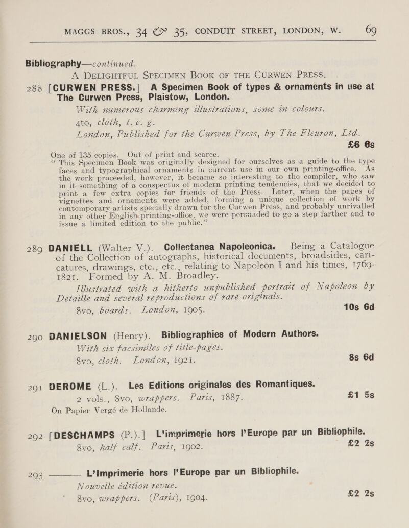  Bibliography— continued. A DELIGHTFUL SPECIMEN BOOK OF THE CURWEN PRESS. 288 [CURWEN PRESS.| A Specimen Book of types &amp; ornaments in use at The Curwen Press, Plaistow, London. With numerous charming illustrations, some in colours. Akos. Cloth, Bre. £: London, Published for the Curwen Press, by The Fleuron, Lid. £6 6s One of 135 copies. Out of print and scarce. “This Specimen Book was originally designed for ourselves as a guide to the type faces and typographical ornaments in current use in our own printing-office. As the work proceeded, however, it became so interesting to the compiler, who saw in it something of a conspectus of modern printing tendencies, that we decided to print a few extra copies for friends of the Press. Later, when the pages of vignettes and ornaments were added, forming a unique collection of work by contemporary artists specially drawn for the Curwen Press, and probably unrivalled in any other English printing-office, we were persuaded to go a step farther and to issue a limited edition to the public.”’ 289 DANIELL (Walter V.). Collectanea Napoleonica. Being a Catalogue of the Collection of autographs, historical documents, broadsides, cari- catures, drawings, etc., etc., relating to Napoleon I and his times, 1769- 1821. Formed by A. M. Broadley. Illustrated with a hitherto unpublished portrait of Napoleon by Detaille and several reproductions of rare originals. 8vo, boards. London, 1905. 10s 6d 290 DANIELSON (Henry). Bibliographies of Modern Authors. With six facsimiles of title-pages. Rvo, cloth. London, 1921. 8s 6d DEROME (L.). Les Editions originales des Romantiques. 2 vols., 8vo, wrappers. Paris, 1887. On Papier Vergé de Hollande. iS) \O = £1 5s 292 [DESCHAMPS (P.).| L’imprimerie hors Europe par un Bibliophile. 8vo, half calf. Parts, 1902. un 2S 293 ———— L’Imprimerie hors |’Europe par un Bibliophile. Nouvelle édition revue. £2 2s 8vo, wrappers. (Paris), 1904.