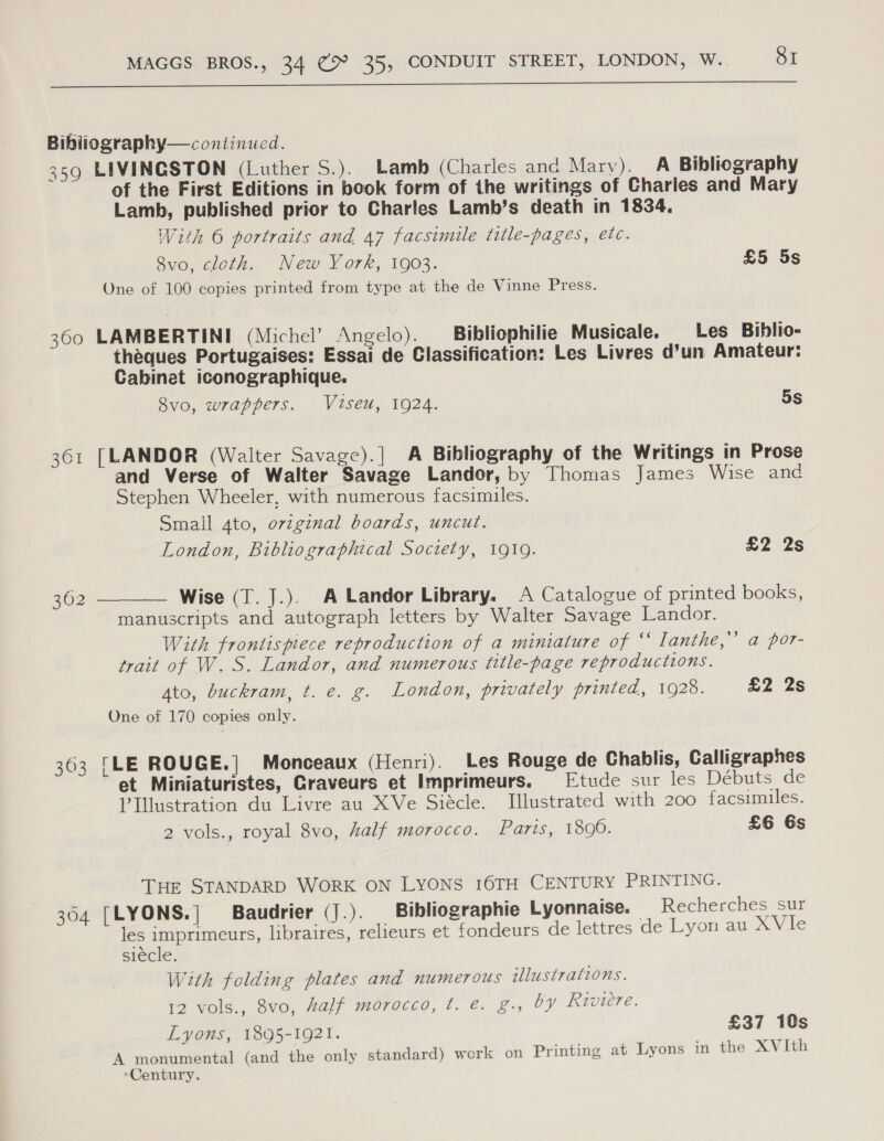  Bibliography—continucd. 359 LIVINGSTON (Luther S.). Lamb (Charles anc Mary). A Bibliography of the First Editions in book form of the writings of Charles and Mary Lamb, published prior to Charles Lamb’s death in 1834, With 6 portraits and 47 facsimile title-pages, etc. 8vo, cloth. New York, 1903. £5 5s One of 100 copies printed from type at the de Vinne Press. 360 LAMBERTINI (Michel’ Angelo). Bibliophilie Musicale. Les Biblio- theques Portugaises: Essai de Classification: Les Livres d’un Amateur: Cabinet iconographique. 8vo, wrappers. Viseu, 1924. | 5S 361 [LANDOR (Walter Savage).] A Bibliography of the Writings in Prose and Verse of Walter Savage Landor, by Thomas James Wise and Stephen Wheeler, with numerous facsimiles. Smail 4to, original boards, uncut. London, Bibliographical Society, 1910. £2 2s  362 Wise (T. ].). A Landor Library. A Catalogue of printed books, manuscripts and autograph letters by Walter Savage Landor. With frontispiece reproduction of a miniature of “ lanthe,’ trait of W. S. Landor, and numerous title-page reproductions. Ato, buckram, t. e. g. London, privately printed, 1928. £2 2s One of 170 copies only. bd a por- 363 [LE ROUGE.| Monceaux (Henri). Les Rouge de Chablis, Calligraphes et Miniaturistes, Graveurs et Imprimeurs. Etude sur les Débuts de VIllustration du Livre au XVe Siecle. Illustrated with 200 facsimiles. 2 vols., royal 8vo, half morocco. Paris,, 1890: £6 6s THe STANDARD WORK ON LYONS 16TH CENTURY PRINTING. 304 [LYONS.| Baudrier (J.). Bibliographie Lyonnaise. Recherches sur les imprimeurs, libraires, relieurs et fondeurs de lettres de Lyon au XVle siecle. With folding plates and numerous illustrations. 12 vols., 8vo, Aalf morocco, t. @. £., by Riviere. Lyons, 1895-1921. £37 10s A monumental (and the only standard) work on Printing at Lyons in the XVIth ‘Century.
