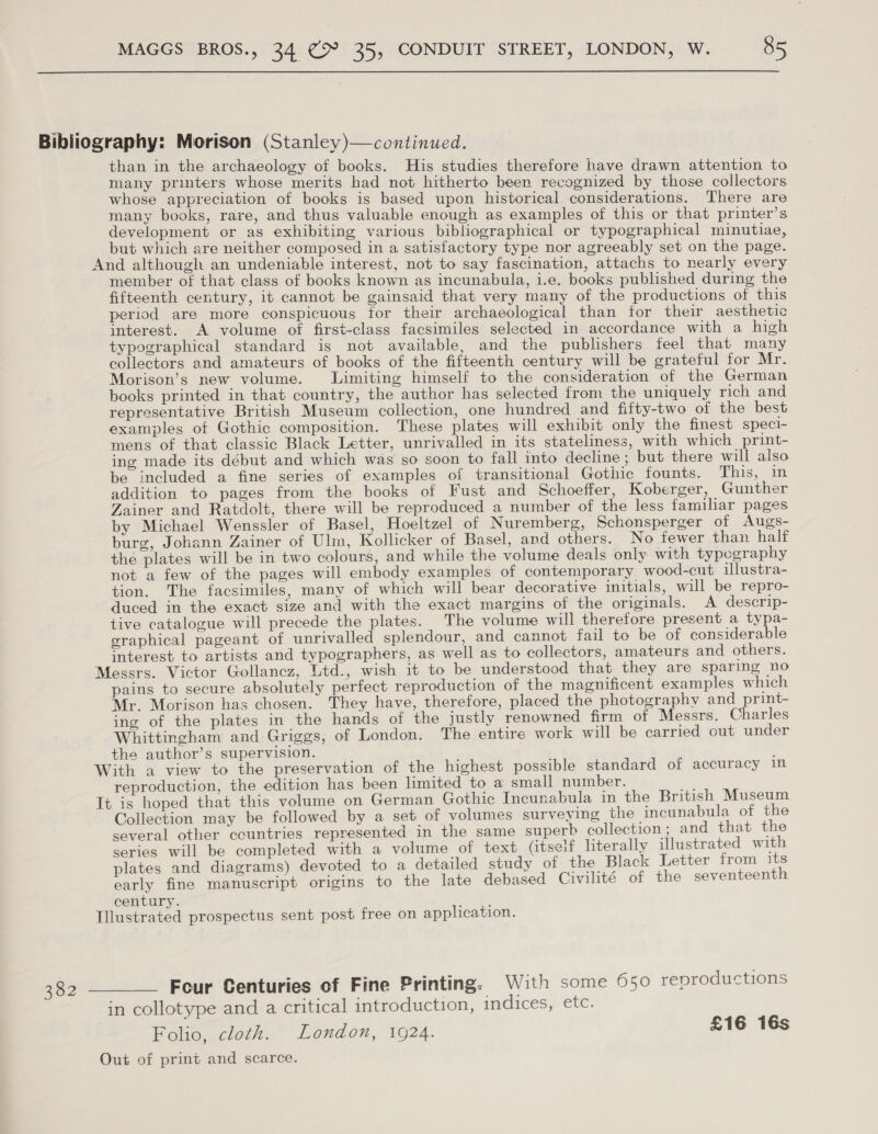  than in the archaeology of books. His studies therefore have drawn attention to many printers whose merits had not hitherto been recognized by those collectors whose appreciation of books is based upon historical considerations. There are many books, rare, and thus valuable enough as examples of this or that printer’s development or as exhibiting various bibliographical or typographical minutiae, but which are neither composed in a satisfactory type nor agreeably set on the page. And although an undeniable interest, not to say fascination, attachs to nearly every member of that class of books known as incunabula, i.e. books published during the fifteenth century, it cannot be gainsaid that very many of the productions of this period are more conspicuous for their archaeological than for their aesthetic interest. A volume of first-class facsimiles selected in accordance with a high typographical standard is not available, and the publishers feel that many collectors and amateurs of books of the fifteenth century will be grateful for Mr. Morison’s new volume. JLimiting himself to the consideration of the German books printed in that country, the author has selected from the uniquely rich and representative British Museum collection, one hundred and fifty-two of the best examples of Gothic composition. These plates will exhibit only the finest speci- mens of that classic Black Letter, unrivalled in its stateliness, with which print- ing made its début and which was so soon to fall into decline ; but there will also be included a fine series of examples of transitional Gothic founts. This, in addition to pages from the books of Fust and Schoeffer, Koberger, Gunther Zainer and Ratdolt, there will be reproduced a number of the less familiar pages by Michael Wenssler of Basel, Hoeltzel of Nuremberg, Schonsperger of Augs- burg, Johann Zainer of Ulm, Kollicker of Basel, and others. No fewer than half the plates will be in two colours, and while the volume deals only with typography not a few of the pages will embody examples of contemporary wood-cut illustra- tion. The facsimiles, many of which will bear decorative initials, will be repro- duced in the exact size and with the exact margins of the originals. A descrip- tive catalogue will precede the plates. The volume will therefore present a typa- graphical pageant of unrivalled splendour, and cannot fail to be of considerable interest to artists and typographers, as well as to collectors, amateurs and others. Messrs. Victor Gollancz, Ltd., wish it to be understood that they are sparing no pains to secure absolutely perfect reproduction of the magnificent examples which Mr. Morison has chosen. They have, therefore, placed the photography and print- ing of the plates in the hands of the justly renowned firm of Messrs. Charles Whittingham and Griggs, of London. The entire work will be carried out under the author’s supervision. With a view to the preservation of the highest possible standard of accuracy in reproduction, the edition has been limited to a small number. -s It is hoped that this volume on German Gothic Incunabula in the British Museum Collection may be followed by a set of volumes surveying the incunabula of the several other countries represented in the same superb collection; and that the series will be completed with a volume of text (itself literally illustrated with plates and diagrams) devoted to a detailed study of the Black Letter from its early fine manuscript origins to the late debased Civilité of the seventeenth century. ark Illustrated prospectus sent post free on application. Four Centuries of Fine Printing: With some 950 reproductions in collotype and a critical introduction, indices, etc. Folio, cloth. London, 1924. £16 16s