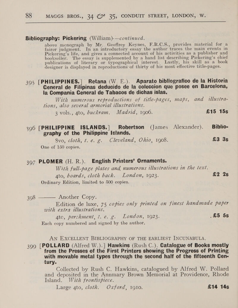  Bibliography: Pickering (William)-—continued. above monograph by Mr. Geoffrey Keynes, F.R.C.S., provides material for a fairer judgment. In an introductory essay the author traces the main events in Pickering’s life, and gives a connected account of his activities as a publisher and bookseller. ‘The essay is supplemented by a hand list describing Pickering’s chief publications of literary or typographical interest. Lastly, his skill as a book designer is displayed in reproductions of thirty of his most effective title-pages. 395 [PHILIPPINES.] Retana (W. E.). Aparato bibliografico de la Historia : Ceneral de Filipinas deducido de la coleccion que posee en Barcelona, la Compania General de Tabacos de dichas islas. With numerous reproductions of title-pages, maps, and illustra- tions, also several armorial illustrations. 3 vols., 4to, dbuckram. Madrid, 1900. £15 15s 396 [PHILIPPINE ISLANDS.| Robertson (James Alexander). Biblio- graphy of the Philippine Islands. &gt; Syo,ncloth; f.e. 2... Cleveland, -O/i20, 1903; £3 3s One of 150 copies. 397 PLOMER (H.R.). English Printers’ Ornaments. With full-page plates and. numerous illustrations in the text. Ato, boards, cloth back. London, 1923. £2 2s Ordinary Edition, limited to 500 copies. 398 ———— Another Copy. Edition de luxe, 75 copies only printed on finest handmade paper with extra illustrations. Ato, parchment, ¢. e. g. London, 1923. .£5 5s Each copy numbered and signed by the author. AN EXCELLENT BIBLIOGRAPHY OF THE EARLIEST INCUNABULA. 399 [POLLARD (Alfred W.).] Hawkins (Rush C.). Catalogue of Books mostly from the Presses of the First Printers showing the Progress of Printing rea movable metal types through the second half of the fifteenth Cen- ury: Collected by Rush C. Hawkins, catalogued by Alfred W. Pollard and deposited in the Annmary Brown Memorial at Providence, Rhode Island. Wath frontispiece. Large 4to, cloth. Oxford, 1910. £14 14s