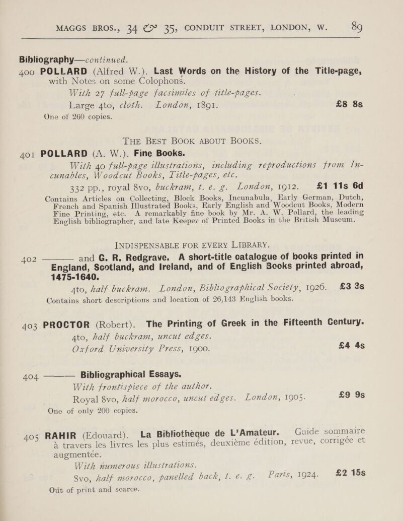  Bibliography— continued. 400 POLLARD (Alfred W.). Last Words on the History of the Title-page, with Notes on some Colophons. With 27 full-page facsimiles of title-pages. . Large 4to, cloth. London, 1891. £8 8s One of 260 copies. THE BEST BOOK ABOUT BOOKS. 4o1 POLLARD (A. W.). Fine Books. With 40 full-page tllustrations, including reproductions from In- cunables, Woodcut Books, Title-pages, etc. 332 pp., royal 8vo, buckram, t. e. g. London, 1912. £1 11s 6d Contains Articles on Collecting, Block Books, Incunabula, Early German, Dutch, French and Spanish Illustrated Books, Early English and Woodcut Books, Modern Fine Printing, etc. A remarkably fine book by Mr. A. W. Pollard, the leading English bibliographer, and late Keeper of Printed Books in the British Museum. INDISPENSABLE FOR EVERY LIBRARY. 402 ——— and G. R. Redgrave. A short-title catalogue of books printed in England, Scotland, and Ireland, and of English Beoks printed abroad, 1475-1640. Ato, half buckram. London, Bibliographical Society, 1926. £3 3s Contains short descriptions and location of 26,143 English books. 403 PROCTOR (Robert). The Printing of Greek in the Fifteenth Century. 4to, half buckram, uncut edges. Oxford University Press, 1900. £4 As  — Bibliographical Essays. With frontispiece of the author. Royal 8vo, Aalf morocco, uncut edges. London, 1905. £9 9s One of only 200 copies. 404 405 RAHIR (Edovard). La Bibliotheque de L’Amateur. Guide sommaire » travers les livres les plus estimés, deuxiéme édition, revue, corrigée et augmentee. With numerous illustrations. Svo, half morocco, panelled back, t. e. &amp;. Parts, 1924. £2 15s