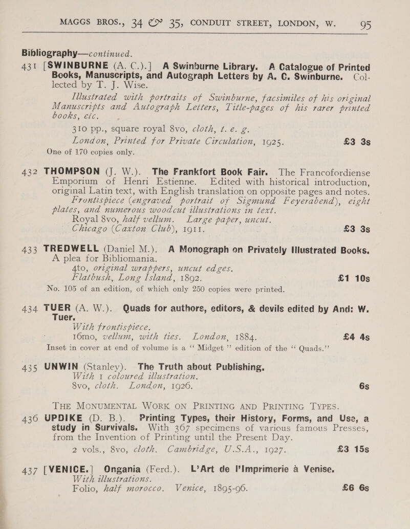  Bibliography— continued. 431 [SWINBURNE (A. C.).] A Swinburne Library. A Catalogue of Printed Books, Manuscripts, and Autograph Letters by A. C. Swinburne. Col- lected by T. J. Wise. Lllustrated with portraits of Swinburne, facsimiles of his original Manuscripts and Autograph Letters, Title-pages of his rarer printed books, etc. 310 pp., square royal 8vo, cloth, ¢. e. g. London, Printed for Private Circulation, 1925. £3 3s One of 170 copies only. 432 THOMPSON (J. W.). The Frankfort Book Fair. The Francofordiense Emporium of Henri Estienne. Edited with historical introduction, original Latin text, with English translation on opposite pages and notes. Frontispiece (engraved portrait of Sigmund Feyerabend), eight plates, and numerous woodcut illustrations in text. Royal 8vo, half vellum. Large paper, uncut. Chicago (Caxton Club), 1911, | £3 3s 433 TREDWELL (Daniel M.). A Monograph on Privately Illustrated Books, A plea for Bibliomania. Ato, original wrappers, uncut edges. Flatbush,. Long Island, 1892. £1 10s No. 105 of an edition, of which only 250 copies were printed. 434 TUER (A. W.). Quads for authors, editors, &amp; devils edited by And: W. Tuer. With frontispiece. 10mo, vellum, with ties. London, 1884. £4 4s Inset in cover at end of volume is a ‘‘ Midget ’’ edition of the “‘ Quads.”’ 435 UNWIN (Stanley). The Truth about Publishing, With 1 coloured illustration. 8vo, cloth. London, 1926. 6s THE MONUMENTAL WORK ON PRINTING AND PRINTING TYPES. 4360 UPDIKE (D. B.). Printing Types, their History, Forms, and Usa, a study in Survivals. With 367 specimens of various famous Presses, from the Invention of Printing until the Present Day. 2 vols., 8vo, cloth. Cambridge, U.S.A., 1927. £3 15s 437 [VENICE.| Ongania (Ferd.). L’Art de I’Imprimerie a Venise. With illustrations. : Folio, half morocco. Venice, 1895-06. £6 6s