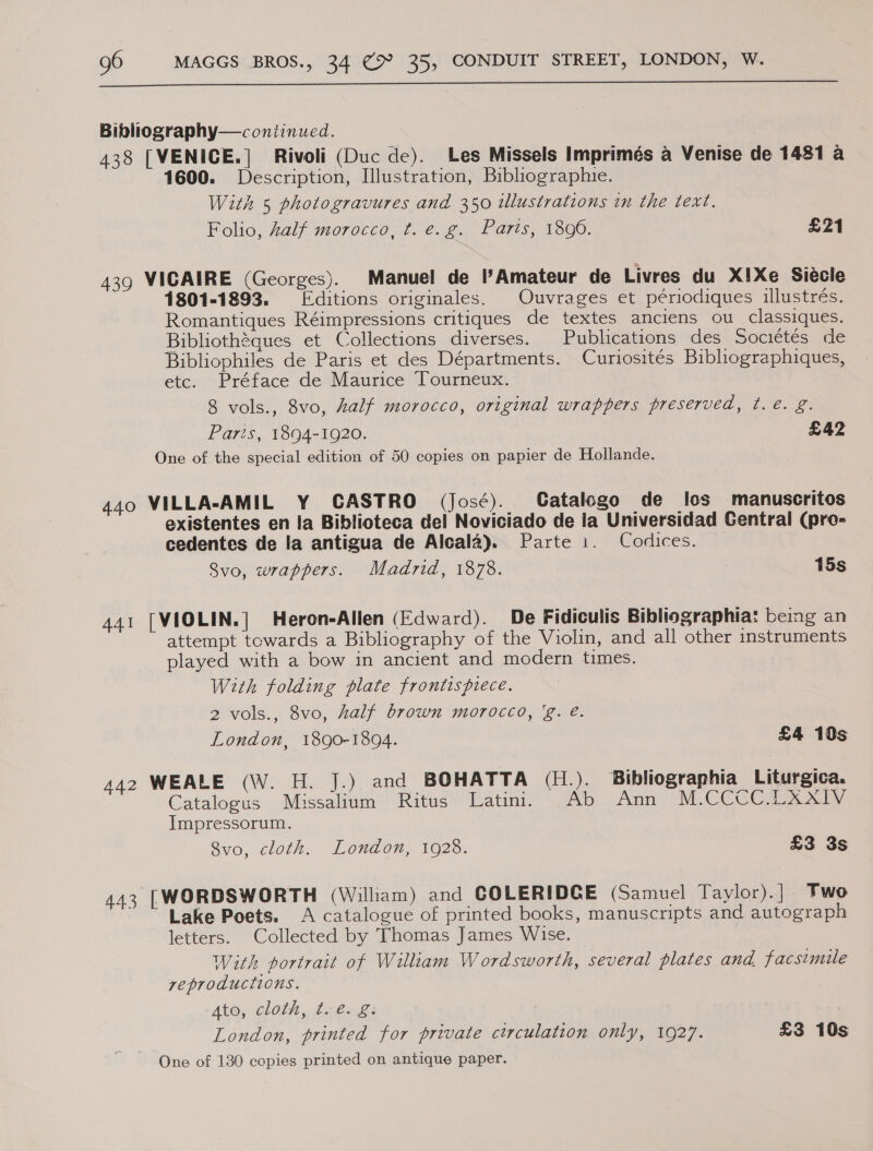  Bibliography—c ontinued. 438 [VENICE.] Rivoli (Duc de). Les Missels Imprimés a Venise de 1481 a 1600. Description, Illustration, Bibliographie. With 5 photogravures and 350 illustrations in the text. Folio, half morocco, t. e.g. Paris, 1806. £21 439 VICAIRE (Georges). Manuel de l’Amateur de Livres du X!Xe Siécle 1801-1893. ditions originales. Ouvrages et périodiques illustrés. Romantiques Réimpressions critiques de textes anciens ou _classiques. Bibliothéques et Collections diverses. Publications des Sociétés de Bibliophiles de Paris et des Départments. Curiosités Bibliographiques, etc. Préface de Maurice Tourneux. 8 vols., 8vo, half morocco, original wrappers preserved, t. e. g. Paris, 1894-1920. £42 One of the special edition of 50 copies on papier de Hollande. 440 VILLA-AMIL Y CASTRO (José). Gatalogo de Ios manuscritos existentes en la Biblioteca del Noviciado de la Universidad Gentral (pro- cedentes de la antigua de Alcala). Parte i. Codlices. Svo, wrappers. Madrid, 1878. 15s 441 [VIOLIN.] Heron-Allen (Edward). De Fidiculis Bibliographia: being an attempt towards a Bibliography of the Violin, and all other instruments played with a bow in ancient and modern times. With folding plate frontispiece. 2 vols., 8vo, half brown morocco, 'g. é. London, 1890-1894. £4 10s 442 WEALE (\W. H. J.) and BOHATTA (H.). Bibliographia Liturgica. Catalogus Missalium Ritus Latinii Ab Ann M.CCCC.LXXIV Impressorum. 8vo, cloth. London, 1928. £3 3s 443 [WORDSWORTH (William) and COLERIDCE (Samuel Taylor).| Two Lake Poets. A catalogue of printed books, manuscripts and autograph letters. Collected by Thomas James Wise. With portrait of William Wordsworth, several plates and facsimile reproductions. Ato; clot}, ten g | London, printed for private circulation only, 1927. £3 10s One of 130 copies printed on antique paper.