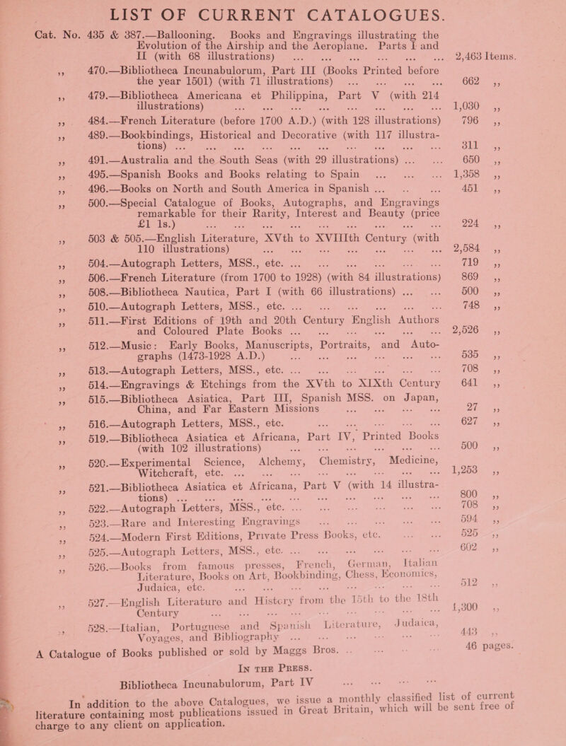 LIST OF CURRENT CATALOGUES. Cat. No. 435 &amp; 387.—Ballooning. Books and Engravings illustrating the Evolution of the Airship and the pees te: Parts IL and II (with 68 illustrations) ... . 2,463 Items. i 470.—Bibliotheca Incunabulorum, Part III (peeks Pentel ‘tore the year 1501) (with 71 *illustrations) ce Net OBZ re 479.—Bibliotheca Americana et Bes Part v (with O14 illustrations) ; TOS0.S ». 484.—French Literature aatits 1700 ag D. ) ‘sate 128 illuete ahGas) COO as sid 489.—Bookbindings, Historical and Decorative ee 117 illustra- tions) ... Bit, a5 % 491.—Australia and ie. Sih eens Grith 99 vere Soe ee 650 = - 495.—Spanish Books and Books relating to Spain... ... ... 1,358 ,, », 496.—Books on North and South America in Spanish... .. : AG Tea. 500.—Special Catalogue of Books, Autographs, and Moec anes remarkable for their Rarity, Interest and cies ue £1 Is.) . yp ee 5 503 &amp; 505.—English Dies are XVth 5 XVIIIth » Century (ith 110 illustrations) F sD, 088 ys = 504.—Autograph Letters, MSS., ae eras TAQ Sey, 3 506.—French Literature (from 1700 to 1928) Grit 84 Aiieiesinas) B60 55. a, 508.—Bibliotheca Nautica, Part I ee 66 ihistrations) (2.00... B00 A; i 510.—Autograph Letters, MSS., a 743° ,; 3 511.—First Editions of 19th ue oe Century Wine lish ae and Coloured Plate Books ... . | Saran ee a 512.—Music: Early Books, Se oe Poca, and Katee graphs (1473-1928 A.D. MS Ss 5385 —sy; pS 513.—Autograph Letters, MSS., i ; (0S 23 514.—Enegravings &amp; Etchings ae aie XVth ie “XIXth Comicrs 641 35 515.—Bibliotheca Asiatica, Part I, Spanish MSS. on Japan, . China, and Far Eastern saps sie nhs ree eas Ce Rie re 516.—Autograph Letters, MSS., 6272 5; 3 519.—Bibliotheca Asiatica et as Part IV, Se Rooke (with 102 illustrations) ite B00 &lt;5, = 520.—Experimental Science, pry Gheutabs y,  Medicine, Witchcraft, etc. ... Sai aces ae me 521.—Bibliotheca Asiatica et Africana, a V with 7 nitisenee a tions) 800, af 522. ey eect Letters, MSS., Lai p aiheeee. «aba ia wee LOS o, e 523.—Rare and Interesting fee ego caks DOs) 55 as 524.—Modern First Editions, cael Press Books vee fe es 525 cf zh 525.—Autograph Letters, MSS., ee: SR are are G02 55 iG 526.—Books from famous presses, French, on rman, Italian Literature, Books on Art, Bookbinding, Chess, Ke OnOMICS, ee Judaica, ete. 512 a 527.—English Literature aed Bisticy a ae 15th - to PO 18th Rae Century wae 13 . 5 528.—Italian, Portuguese aia Sp: Pick ake Cie, aah Lica, we | Voy: ages, and Bibliography io a et ae 46 pages. A Catalogue of Books published or sold by Maggs ae In THE PRESS. Bibliotheca Incunabulorum, Part IV we issue a monthly classified list of current In addition to the above Catalogues, at Britain, which will be sent free of literature containing most publications issued in Gre charge to any client on application. 