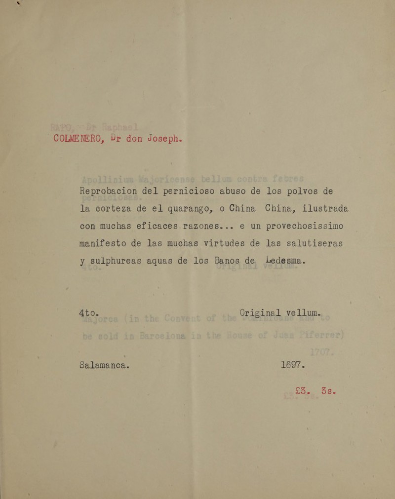 COLMENERO, Yr don Joseph. Reprobacion del pernicioso abuso de los polvos de la corteza de el quarango, o China Chine, ilustrada con muchas eficaces razones... e un provechosissimo manifesto de las muchas virtudes de las salutiseras y sulphureas aquas de los Banos de Ledesma. 4to. Original vellum. Salamanca. 1697. i TF