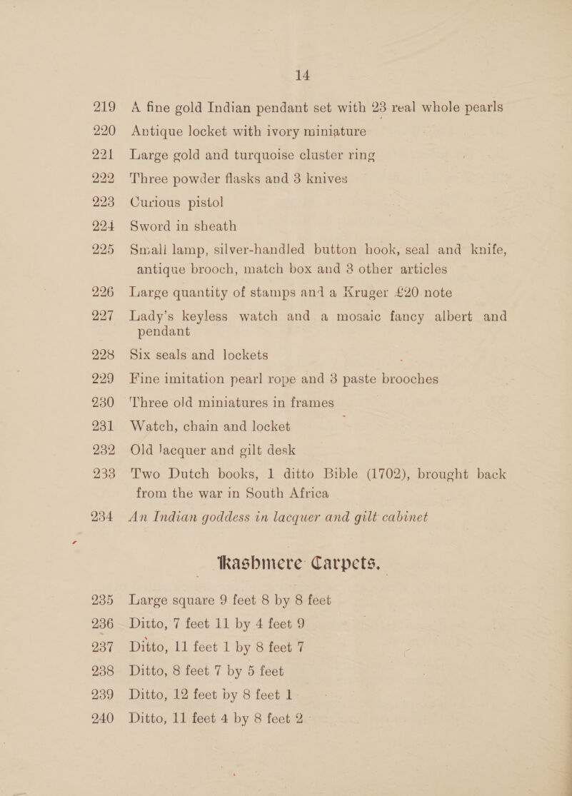 219 220 221 222 223 224 225 236 237 238 239 14 A fine gold Indian pendant set with 23 real whole pearls Antique locket with ivory miniature Large gold and turquoise cluster ring Three powder flasks and 3 knives Curious pistol Sword in sheath Small lamp, silver-handled button hook, seal and knife, antique brooch, match box and 8 other articles Large quantity of stamps and a Kruger £20 note Lady’s keyless watch and a mosaic fancy albert and pendant Six seals and lockets Fine imitation pearl rope and 3 paste brooches Three old miniatures in frames Watch, chain and locket Old Jacquer and gilt desk Two Dutch books, 1 ditto Bible (1702), brought back from the war in South Africa An Indian goddess in lacquer and gilt cabinet kasbmere Carpets, Large square 9 feet 8 by 8 feet Ditto, 7 feet 11 by 4 feet 9 Ditto, 11 feet 1 by 8 feet 7 Ditto, 8 feet 7 by 5 feet Ditto, 12 feet by 8 feet 1