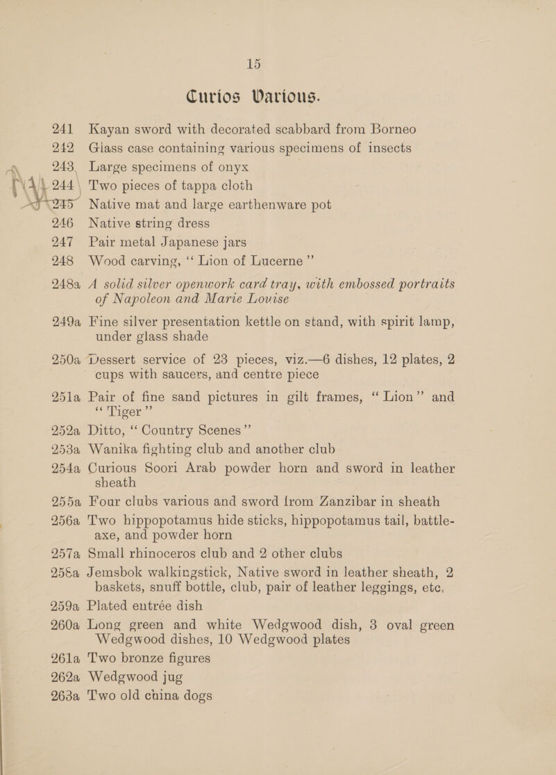 241 242 NR 243, SES 2.46 247 248 248a, 249a, 250% 251a 252a, 253a 754a, NASI 256a 2519 25&amp;a 59a 260a 261a 262a 263a 15 Curios Warious. Kayan sword with decorated scabbard from Borneo Glass case containing various specimens of insects Large specimens of onyx T'wo pieces of tappa cloth Native mat and large earthenware pot Native string dress Pair metal Japanese jars Wood carving, ‘‘ Lion of Lucerne ”’ A solid silver openwork card tray, with embossed portraits of Napoleon and Marve Louise Fine silver presentation kettle on stand, with spirit lamp, under glass shade cups with saucers, and centre piece Pair of fine sand pictures in gilt frames, “ Lion” and e“Piger ~ Ditto, ‘‘ Country Scenes ”’ Wanika fighting club and another club Curious Soori Arab powder horn and sword in leather sheath Four clubs various and sword {rom Zanzibar in sheath Two hippopotamus hide sticks, hippopotamus tail, battle- axe, and powder horn Small rhinoceros club and 2 other clubs Jemsbok walkingstick, Native sword in leather sheath, 2 baskets, snuff bottle, club, pair of leather leggings, etc. Plated entrée dish Long green and white Wedgwood dish, 3 oval green Wedgwood dishes, 10 Wedgwood plates T'wo bronze figures Wedgwood jug Two old cuina dogs