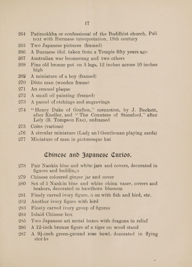 264 265 266 267 268 269 270 271 272 273 274 275 276 277 278 219 280 281 252 283 284 235 286 287 ig Patimokkha or confessional of the Buddhist church, Pali text with Burmese interpretation, 19th century Two Japanese pictures (framed) A Burmese idol, taken from a Temple fifty years ago Australian war boomerang and two others Fine old bronze pot on 3 legs, 12 inches across 10 inches high A miniature of a boy (framed) Ditto man (wooden frame) An enamel plaque A small oil painting (framed) A parcel of etchings and engravings ‘‘Henry Duke of Grafton,’ mezzotint, by J. Beckett, after Kneller, and ‘‘ The Countess of Stamford,” after Lely (R. Tompson Exe), unframed Coins (various) A circular miniature (Lady and Gentleman playing = Miniature of man in picturesque hat Chinese and Fapanese Curios, Pair Nankin blue and white jars and covers, decorated in figures and buildinzs Chinese coloured ginger jar and cover Set of 5 Nankin blue and white china vases, covers and beakers, decorated in hawthorn blossom Finely carved ivory figure, n an with fish and bird, etc. Another ivory figure with bird Finely carved ivory group of figures Inlaid Chinese box Two Japanese art metal boxes with dragons in relief A 12-inch bronze figure of a tiger on wood stand A 93-inch green-ground rose bowl, decorated in flying stor ks