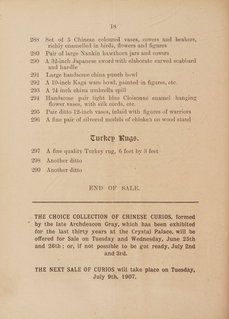 288 289 290 291 292 293 294 295 296 297 298 299 18 Set of 5 Chinese coloured vases, covers and beakers, richly enamelled in birds, flowers and figures Pair of large Nankin hawthorn jars and covers A 82-inch Japanese sword with elaborate carved scabbard and handle Large handsome china punch bowl A 10-inch Kaga ware bowl, painted in figures, Pe A 24-inch china umbrella spill Handsome pair light blue Cloisonné enamel hanging flower vases, with silk cords, etc. Pair ditto 12-inch vases, inlaid with figures of warriors A fine pair of silvered models of chickea on wood stand Turkey Rugs. A fine quality Turkey rug, 6 feet bv 3 feet Another ditto Another ditto END: OF SALE. and 3rd. July 9th, 1907.