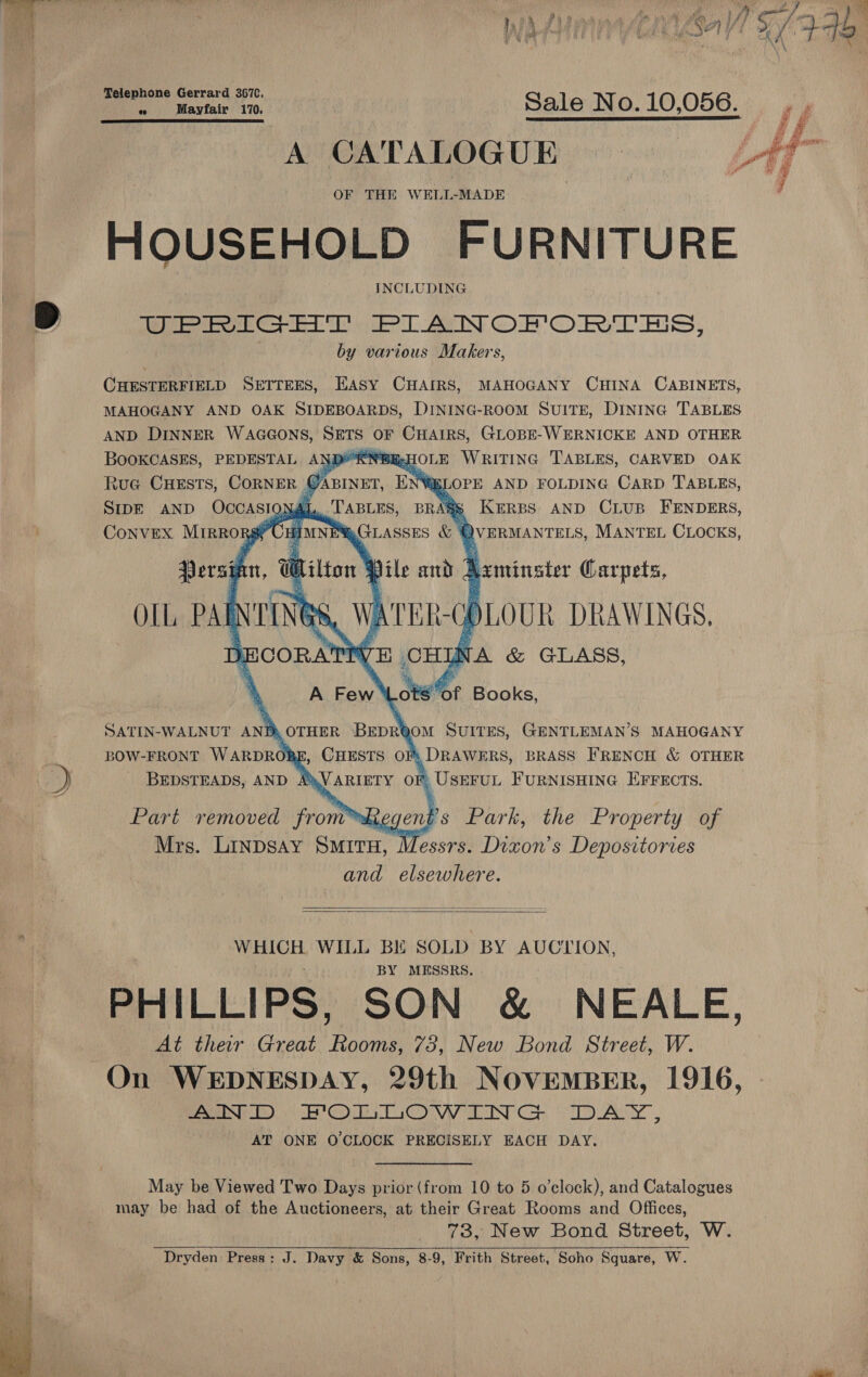  é se : j} 5/2 tU 4, ms, % att } 74 ba tL ’ ae a lh ae qs § % ya ae ; ‘ 5 2) f/ | ach fo f oe ih ar * i 78 ait ea se | Sale No. 10,056. es A CATALOGUE ee: OF THE WELL-MADE HOUSEHOLD FURNITURE INCLUDING 2 UPRIGHT PIANOFORTES, by various Makers,  CHESTERFIELD SETTEES, EASY CHAIRS, MAHOGANY CHINA CABINETS, MAHOGANY AND OAK SIDEBOARDS, DINING-ROOM SUITE, DINING TABLES AND DINNER WAGGONS, Dre OF CHAIRS, GLOBE-WERNICKE AND OTHER BOOKCASES, PEDESTAL AND*'RN®@E:HOLE WRITING TABLES, CARVED OAK Rue CHESTS, CORNER Y ie ENG LOPE AND FOLDING CARD TABLES, SIDE AND OCCASIQ} Al. fs KeERBS AND CLUB FENDERS, Convex Mirrorgy CHIMNE®GLASsES &amp; of VERMANTELS, MANTEL CLOCKS,             of Books, SATIN-WALNUT AND, OTHER BEDRQOM SUITES, GENTLEMAN’S MAHOGANY BOW-FRONT WARDROBE, CHESTS OF: DRAWERS, BRASS FRENCH &amp; OTHER | ‘) BEDSTEADS, AND AMVARIETY OF UseruL Furnisuine Errects.  Part removed from™bhegent Mrs. Linpsay SmitH, Messrs. Dixon’s Depositories and elsewhere.   epee WILL BE SOLD BY AUCTION, BY MESSRS. PHILLIPS, SON &amp; NEALE, At their Great Fe 73, New Bond Street, W. On WEDNESDAY, 29th NovEeMBER, 1916, Seer. ck Go COW INT Gop. ED A AT ONE O'CLOCK PRECISELY EACH DAY. May be Viewed Two Days prior (from 10 to 5 o'clock), and Catalogues may be had of the Auctioneers, at their Great Rooms and Offices, 73, New Bond Street, W. ee Dryden Press: J. Davy &amp; Sons, 8-9, Frith Street, Soho Square, W. 