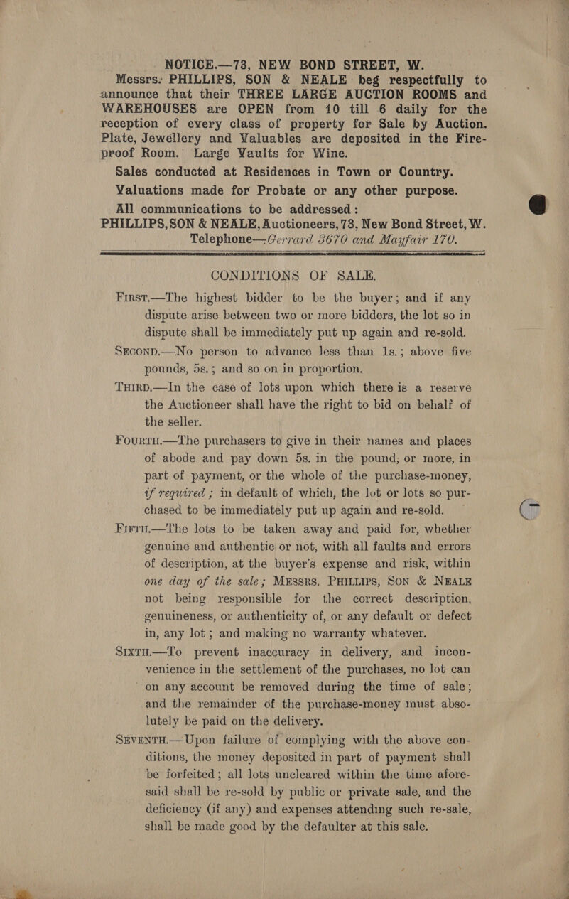  _ NOTICE.—73, NEW BOND STREET, W. Messrs. PHILLIPS, SON &amp; NEALE: beg respectfully to announce that their THREE LARGE AUCTION ROOMS and reception of every class of property for Sale by Auction. Plate, Jewellery and Valuables are deposited in the Fire- proof Room. Large Vaults for Wine. Sales conducted at Residences in Town or Country. Valuations made for Probate or any other purpose. All communications to be addressed : PHILLIPS, SON &amp; NEALE, Auctioneers, 73, New Bond Street, W. Tere eean es d 3670 and ees 170z   CONDITIONS OF SALE. First.—The highest bidder to be the buyer; and if any dispute arise between two or more bidders, the lot so in dispute shall be immediately put up again and re-sold. SECOND.—No person to advance less than 1s.; above five pounds, 5s.; and so on in proportion. THirp.—In the case of lots upon which there is a reserve the Auctioneer shall have the right to bid on behalf of the seller. ¥ourtH.—The purchasers to give in their names and places of abode and pay down 5s. in the pound; or more, in part of payment, or the whole of the purchase-money, tf required ; in default of which, the lot or lots so pur- chased to be immediately put up again and re-sold. Firru.—the lots to be taken away and paid for, whether genuine and authentic or not, with all faults and errors of description, at the buyer’s expense and risk, within one day of the sale; Messrs. PHiniirs, Son &amp; NEALE not being responsible for the correct description, genuineness, or authenticity of, or any default or defect. in, any lot; and making no warranty whatever. SixtH.—To prevent inaccuracy in delivery, and incon- venience in the settlement of the purchases, no lot can on any account be removed during the time of sale, and the remainder of the purchase-money must abso- lutely be paid on the delivery. SEVENTH.— Upon failure of complying with the above con- ditions, the money deposited in part of payment shall be forfeited ; all lots uncleared within the time afore- said shall be re-sold by public or private sale, and the deficiency (if any) and expenses attending such re-sale, shall be made good by the defaulter at this sale.