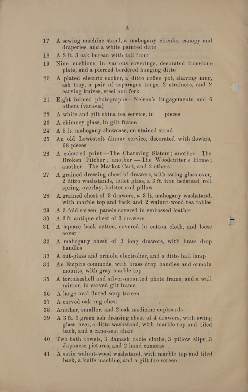 40 41 4 A sewing machine stand, a mahogany circular canopy and draperies, and a white painted ditto A 2 ft. 3 oak bureau with fall front Nine cushions, in various coverings, decorated ironstone plate, and a pierced bordered hanging ditto A plated electric cooker, a ditto coffee pot, shaving mug, ash tray, a pair of asparagus tongs, 2 strainers, and 2 carving knives, steel and fork others (various) A white and gilt china tea service, in pieces A chimney glass, in gilt frame 68 pieces A coloured print—The Charming Sisters; another—The Broken Pitcher; another —The Woodcutter’s Home; another—The Market Cart, and 2 others A grained dressing chest of drawers, with swing glass over, 2 ditto washstands, toilet glass, a 3 ft. iron bedstead, roll. spring, overlay, bolster and pillow | A. grained chest of 3 drawers, a 3 ft. mahogany washstand, with marble top and back, and 2 walnut-wood tea tables A 3-fold screen, panels covered in embossed leather A square back settee, covered in cotton cloth, and loose cover © A mahogany chest of 3 long drawers, with brass drop handles A cut-glass and ormolu electrolier, and a ditto hall Jamp An Empire commode, with brass drop handles and ormolu mounts, with gray marble top A tortoiseshell and silver-mounted photo frame, and a wall _ mirror, in carved gilt frame A large oval fluted soup tureen A carved oak rug chest ‘ Another, smaller, and 2 oak medicine cupboards A 3 ft. 3 green ash dressing chest of 4 drawers, with swing glass over, a ditto washstand, with marble top and tiled back, and a cane-seat chair Two bath towels, 3 damask table cloths, 3 pillow slips, 3 Japanese pictures, and 2 hand cameras A satin walnut-wood washstand, with marble top and tiled back, a knife machine, and a gilt fire screen