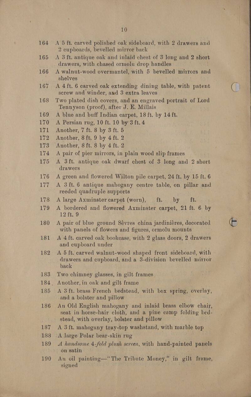 164 165 166 167 168 169 170 gi 172 174 176 ees 178 179 180 181 182 183 185 186 187 188 189 190 10 A 5 ft. carved polished oak sideboard, with 2 drawers and 2 cupboards, bevelled mirror back A 3 ft. antique oak and inlaid chest of 3 long and 2 short drawers, with chased ormolu drop handles A walnut-wood overmantel, with 5 bevelled mirrors ane shelves A 4ft. 6 carved oak extending dining table, with patent screw and winder, and 3 extra leaves Two plated dish covers, and an engraved portrait of Lord Tennyson (proof), after J. E. Millais A blue and buff Indian carpet, 18 ft. by 14 ft. A Persian rug, 10 ft. 10 by 3 ft. 4 Another, 7 ft. 8 by 3 ft. 5 Another, 8 ft. 9 by 4 ft. 2 A pair of pier mirrors, in plain wood slip frames | drawers A green and flowered Wilton pile carpet, 24 ft, by 15 ft. 6 A 3ft.6 antique mahogany centre table, on pillar and reeded quadruple supports A large Axminster carpet (worn), ft. by ft. A bordered and flowered Axminster carpet, 21 it. 6 € 12 ft. 9 A pair of blue ground Sévres china jardiniéres, decorated with panels of flowers and figures, ormolu mounts A 4 ft. carved oak bookcase, with 2 glass doors, 2 drawers and cupboard under A. 5 ft. carved walnut-wood shaped front sideboard, with drawers and cupboard, and a 3-division bevelled mirror back Two chimney glasses, in gilt frames Another, in oak and gilt frame A 3 ft. brass French bedstead, with box spring, overlay, and a bolster and pillow An Old English mahogany and inlaid brass elbow chair, seat in horse-hair cloth, and a pine camp folding bed- stead, with overlay, bolster and pillow A 3ft. mahogany tray-top washstand, with marble top A large Polar bear-skin rug A handsome 4-fold plush sereen, with hand- ee paupe on satin 7 An oil painting—“ The Tribute Money, in gilt Hen, signed   