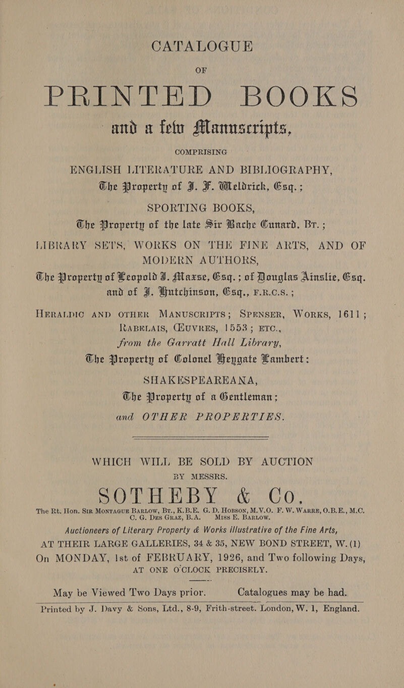 CATALOGUE PRN BOOKS amd a fety Manuscripts, COMPRISING ENGLISH LITERATURE AND BIBLIOGRAPHY, Ghe Property of I. F. Weldrich, Esq. ; SPORTING BOOKS, @he Broperiy of the late Sir Bache Cunard, Br. ; LIBRARY SETS, WORKS ON THE FINE ARTS, AND OF MODERN AUTHORS, Che Property of Leopold J. Maxse, Esq. ; of Douglas Ainslie, Esq. and of J, Hutchinson, Esq., F.R.c.s. ; HERALDIC AND OTHER MANUSCRIPTS; SPENSER, WoRKS, 1611; RABELAIS, C(HUVRES, 1553; ETC., Srom the Garratt Hall Library, Gbe Property of Colonel Heygate Lambert : SHAKESPEAREANA, Gbhe Property of a Gentleman; and OTHER PROPERTIES.   WHICH WILL BE SOLD BY AUCTION BY MESSRS. mo EA By a CoO. The Rt. Hon. Str MonraguE mipctaith Br., K.B.E. G. D. Hopson, M.V.O. F. W. WaARRE, O.B.E., M.C. G. Dus GRAZ, B.A. Miss E. BARLow. Auctioneers of Literary Property é&amp; Works illustrative of the Fine Arts, AT THEIR LARGE GALLERIES, 34 &amp; 35, NEW BOND STREET, W. (1) On MONDAY, Ist of FEBRUARY, 1926, and Two following Days, AT ONE OCLOCK PRECISELY. May be Viewed Two Days prior. Catalogues may be had. Printed by J. Davy &amp; Sons, Ltd., 8-9, Frith-street. London, W. 1, England.  