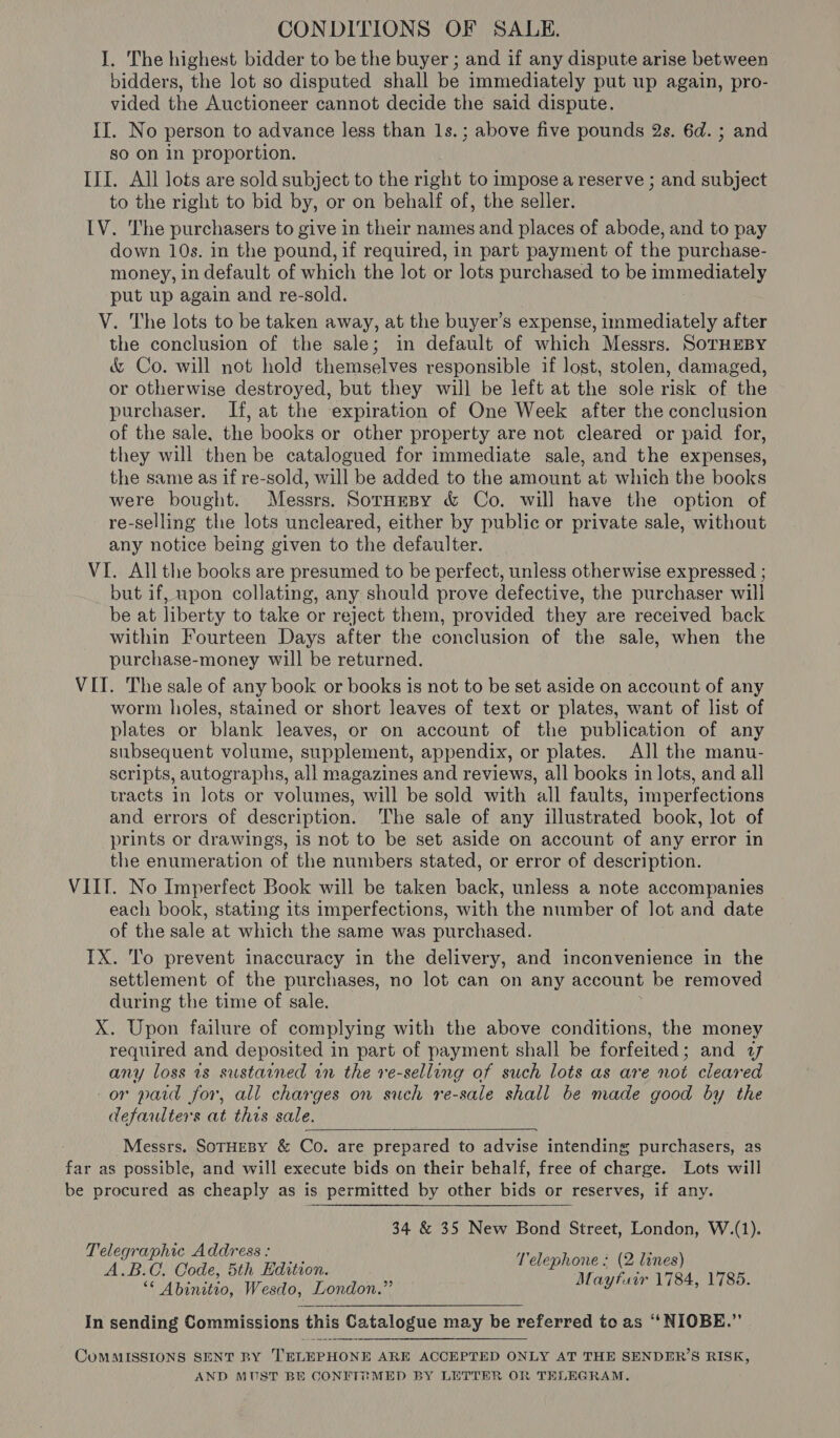 CONDITIONS OF SALE. I. The highest bidder to be the buyer ; and if any dispute arise between bidders, the lot so disputed shall be immediately put up again, pro- vided the Auctioneer cannot decide the said dispute. II. No person to advance less than Is. ; above five pounds 2s. 6d. ; and so on in proportion. III. All lots are sold subject to the right to impose a reserve ; and subject to the right to bid by, or on behalf of, the seller. IV. The purchasers to give in their names and places of abode, and to pay down 10s. in the pound, if required, in part payment of the purchase- money, in default of which the lot or lots purchased to be eae ay put up again and re-sold. V. The lots to be taken away, at the buyer’s expense, immediately after the conclusion of the sale; in default of which Messrs. SorHEBY &amp; Co. will not hold themselves responsible if lost, stolen, damaged, or otherwise destroyed, but they will be left at the sole risk of the purchaser. If, at the expiration of One Week after the conclusion of the sale, the books or other property are not cleared or paid for, they will then be catalogued for immediate sale, and the expenses, the same as if re-sold, will be added to the amount at which the books were bought. Messrs. Sornmpy &amp; Co. will have the option of re-selling the lots uncleared, either by public or private sale, without any notice being given to the defaulter. VI. All the books are presumed to be perfect, unless otherwise expressed ; but if, upon collating, any should prove defective, the purchaser will be at liberty to take or reject them, provided they are received back within Fourteen Days after the conclusion of the sale, when the purchase-money will be returned. VII. The sale of any book or books is not to be set aside on account of any worm holes, stained or short leaves of text or plates, want of list of plates or blank leaves, or on account of the publication of any subsequent volume, supplement, appendix, or plates. All the manu- scripts, autographs, all magazines and reviews, all books in lots, and all tracts in lots or volumes, will be sold with all faults, imperfections and errors of description. The sale of any illustrated book, lot of prints or drawings, is not to be set aside on account of any error in the enumeration of the numbers stated, or error of description. VIII. No Imperfect Book will be taken back, unless a note accompanies each book, stating its imperfections, with the number of lot and date a the sale at which the same was purchased. IX. To prevent inaccuracy in the delivery, and inconvenience in the inet of the purchases, no lot can on any account be removed during the time of sale. X. Upon failure of complying with the above conditions, the money required and deposited in part of payment shall be forfeited; and 77 any loss is sustained in the re-selling of such lots as are not cleared or paid for, all charges on such re-sale shall be made good by the defaulters at this sale.  . Messrs. SOTHEBY &amp; Co. are prepared to advise intending purchasers, as far as possible, and will execute bids on their behalf, free of charge. Lots will be procured as cheaply as is permitted by other bids or reserves, if any. 34 &amp; 35 New Bond Street, London, W.(1). Telephone : (2 lines) Mayfuir 1784, 1785. Telegraphic Address : A.B.C. Code, 5th Edition. ** Abinitto, Wesdo, London.” In sending Commissions this Catalogue may be referred to as ““NIOBE.” CoMMISSIONS SENT BY TELEPHONE ARE ACCEPTED ONLY AT THE SENDER’S RISK, AND MUST BE CONFT? MED BY LETTER OR TELEGRAM.