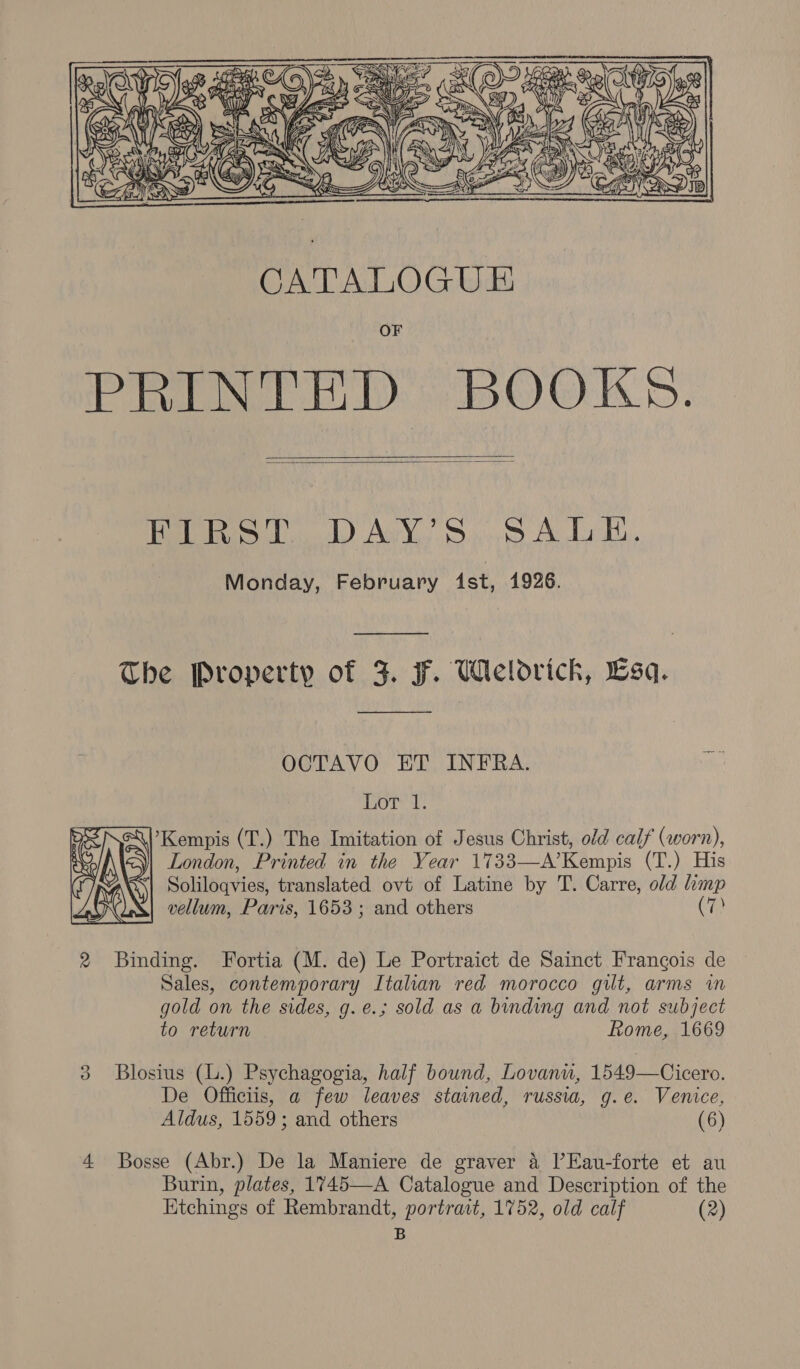 hi  CATALOGUE Pim BOOKS:   Paoletti) Ab Vo. c.isity Ae Lay, Monday, February Ast, 1926. The Property of F. F. Welodrick, Esq.  OCTAVO ET INFRA. or’ d: ’Kempis (T.) The Imitation of Jesus Christ, old calf (worn), London, Printed in the Year 1733—A’Kempis (T.) His Soliloqvies, translated ovt of Latine by T. Carre, old limp vellum, Paris, 1653; and others (7)  2 Binding. Fortia (M. de) Le Portraict de Sainct Frangois de Sales, contemporary Italian red morocco gilt, arms in gold on the sides, g.e.; sold as a binding and not subject to return Rome, 1669 2 3 Blosius (L.) Psychagogia, half bound, Lovanu, 1549—Cicero. De Officiis, a few leaves stained, russia, g.e. Venice, Aldus, 1559; and others (6) 4 Bosse (Abr.) De la Maniere de graver 4 Il’Eau-forte et au Burin, plates, 1745—A Catalogue and Description of the Ktchings of Rembrandt, portract, 1752, old calf (2) B