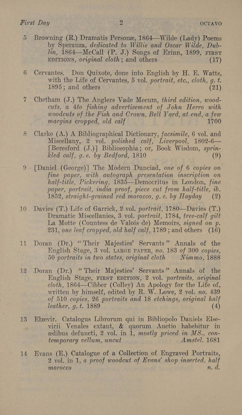 10 Ag! 12 13 14 by Speranza, dedicated to Willie and Oscar Wilde, Dub- lin, 1864—McCall (P. J.) Songs of Erinn, 1899, First EDITIONS, original cloth; and others (17) Cervantes. Don Quixote, done into English by H. E. Watts, with the Life of Cervantes, 5 vol. portrait, etc., cloth, g. t. 1895; and others (21) Chetham (J.) The Anglers Vade Mecum, third edition, wood- cuts, a 4to fishing advertisement of John Herro with woodcuts of the Fish and Crown, Bell Yard, at end, a few margins cropped, old calf 1700 Clarke (A.) A Bibliographical Dictionary, facsimile, 6 vol. and Miscellany, 2 vol. polished calf, Lwerpool, 1802-6— [Beresford (J.)| Bibliosophia; or, Book Wisdom, sprin- kled calf, g.e. by Bedford, 1810 _ (9) [Daniel (George)] The Modern Dunciad, one of 6 copies on fine paper, with autograph presentation inscription on half-title, Pickering, 1835—Democritus in London, fine paper, portrait, india proof, piece cut from half-title, a. 1852, straight-grained red morocco, g.e. by Hayday (2) Davies (T.) Life of Garrick, 2 vol. portrait, 1780—Davies (T.) Dramatic Miscellanies, 3 vol. portrait, 1784, tree-calf gilt La Motte (Countess de Valois de) Memoirs, signed on p. 231, one leaf cropped, old half calf, 1789; and others (16) Doran (Dr.) “ Their Majesties’ Servants” Annals of the English Stage, 3 vol. LARGE PAPER, no. 183 of 300 copies, 50 portraits in two states, original cloth Nimmo, 1888 Doran (Dr.) “ Their Majesties’ Servants” Annals of the English Stage, FIRST EDITION, 2 vol. portraits, original cloth, 186 4—Cibber (Colley) An Apology for the Life of, written by himself, edited by R. W. Lowe, 2 vol. no. 439 of 510 copies, 26 portraits and 18 etchings, original half leather, g. t. 1889 (4) Elzevir. Catalogus Librorum qui in Bibliopolo Daniels Else- virii Venales extant, &amp; quorum Auctio habebitur in edibus defuncti, 2 vol. in 1, mostly priced in MS., con- temporary vellum, uncut Amstel. 1681 Evans (H.) Catalogue of a Collection of Engraved Portraits, 2 vol. in 1, a proof woodcut of Evans’ shop wserted, pea morocco