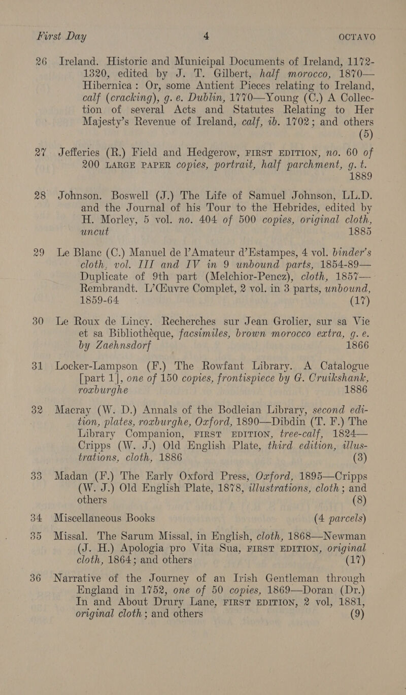 at 28 29 30 31 32 36 1320, edited by J. T. Gilbert, half morocco, 18%70— Hibernica: Or, some Antient Pieces relating to Ireland, calf (cracking), g. e. Dublin, 1770—Young (C.) A Collec- tion of several Acts and Statutes Relating to Her Majesty’s Revenue of Ireland, calf, 7b. 1702; and others _ (8) Jefferies (R.) Field and Hedgerow, FIRST EDITION, no. 60 of 200 LARGE PAPER copies, portrait, half parchment, g. t. 1889 Johnson. Boswell (J.) The Life of Samuel Johnson, LL.D. and the Journal of his Tour to the Hebrides, edited by H. Morley, 5 vol. no. 404 of 500 copies, original cloth, uncut 1885 Le Blane (C.) Manuel de l’ Amateur d’Estampes, 4 vol. binder’s cloth, vol. IIIT and IV in 9 unbound parts, 1854-89— Duplicate of 9th part (Melchior-Penez), cloth, 1857— Rembrandt. L’Ciuvre Complet, 2 vol. in 3 parts, unbound, 1859-64 | (17) Le Roux de Lincy. Recherches sur Jean Grolier, sur sa Vie et sa Bibliothéque, facsimiles, brown morocco extra, gq. e. by Zaehnsdorf 1866 Locker-Lampson (F.) The Rowfant Library. A Catalogue [part 1], one of 150 copies, frontispiece by G. Cruikshank, roxburghe | 1886 Macray (W. D.) Annals of the Bodleian Library, second edt- tion, plates, roxburghe, Oxford, 1890—Dibdin (T. F.) The Library Companion, FIRST EDITION, tree-calf, 1824— Cripps (W. J.) Old English Plate, third edition, allus- trations, cloth, 1886 (3) Madan (F.) The Early Oxford Press, Oxford, 1895—Cripps (W. J.) Old English Plate, 1878, wdlustrations, cloth; and others (8) Miscellaneous Books (4 parcels) Missal. The Sarum Missal, in English, cloth, 1868—-Newman (J. H.) Apologia pro Vita Sua, FIRST EDITION, original cloth, 1864; and others (1) Narrative of the Journey of an Irish Gentleman through England in 1752, one of 50 coyies, 1869—Doran (Dr.) In and About Drury Lane, FIRST EDITION, 2 vol, 1881,