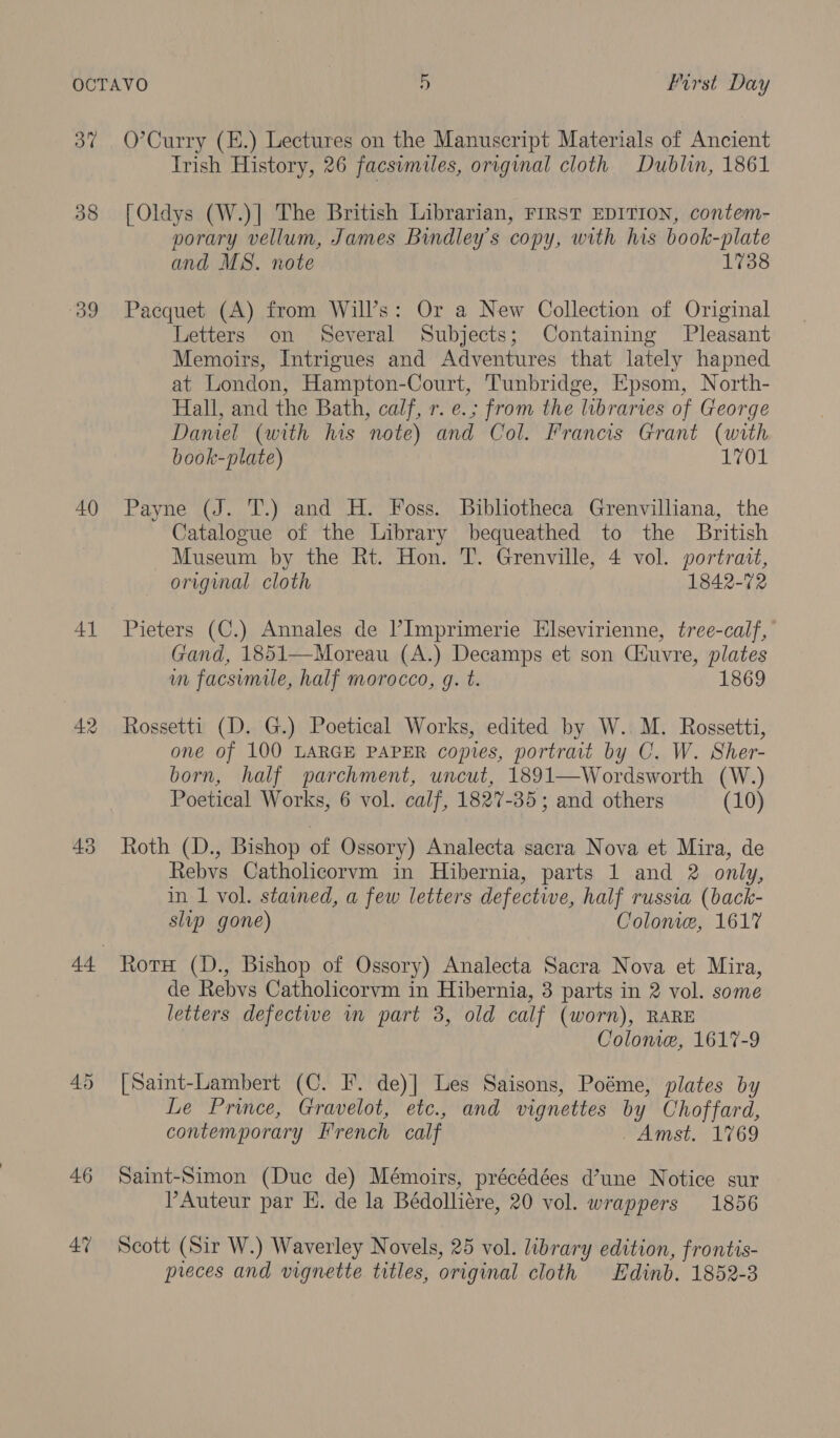 38 “39 40 41 42 43 46 47 Irish History, 26 facsimiles, original cloth Dublin, 1861 [Oldys (W.)] The British Librarian, FIRST EDITION, contem- porary vellum, James Bindley’s copy, with his book-plate and MS. note 1738 Pacquet (A) from Will’s: Or a New Collection of Original Letters on Several Subjects; Containing Pleasant Memoirs, Intrigues and Adventures that lately hapned at London, Hampton-Court, Tunbridge, Epsom, North- Hall, and the Bath, calf, r. e.; from the libraries of George Daneel (with his note) and Col. Francis Grant (with book-plate) 1701 Payne (J. T.) and H. Foss. Bibliotheca Grenvilliana, the Catalogue of the Library bequeathed to the British Museum by the Rt. Hon. T. Grenville, 4 vol. portrait, original cloth 1842-72 Pieters (C.) Annales de Imprimerie Elsevirienne, tree-calf, Gand, 1851—Moreau (A.) Decamps et son Ciuvre, plates un facsimile, half morocco, g. t. 1869 Rossetti (D. G.) Poetical Works, edited by W..M. Rossetti, one of 100 LARGE PAPER copies, portrait by C. W. Sher- born, half parchment, uncut, 1891—Wordsworth (W.) Poetical Works, 6 vol. calf, 1827-35; and others (10) Roth (D., Bishop of Ossory) Analecta sacra Nova et Mira, de Rebys Catholicorvm in Hibernia, parts 1 and 2 only, in 1 vol. stained, a few letters defective, half russia (back- slip gone) Colome, 1617 RotH (D., Bishop of Ossory) Analecta Sacra Nova et Mira, de Rebvs Catholicorvm in Hibernia, 3 parts in 2 vol. some letters defectwe im part 3, old calf (worn), RARE Colonie, 1617-9 [Saint-Lambert (C. F. de)] Les Saisons, Poéme, plates by Le Prince, Gravelot, etc., and vignettes by Ohoffard, contemporary Erench calf Amst. L769 Saint-Simon (Duc de) Mémoirs, précédées d’une Notice sur Auteur par E. de la Bédolliére, 20 vol. wrappers 1856 Scott (Sir W.) Waverley Novels, 25 vol. library edition, frontis- preces and vignette titles, original cloth Edinb. 1852-3