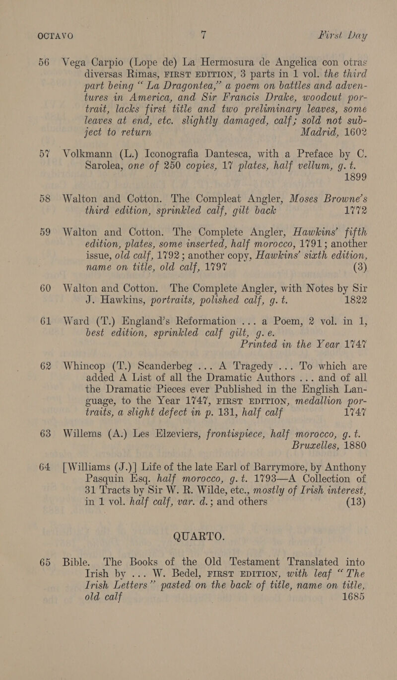 56 57 58 59 60 61 62 63 64 diversas Rimas, FIRST EDITION, 3 parts in 1 vol. the third part being “ La Dragontea,” a poem on battles and adven- tures in America, and Sir Francis Drake, woodcut por- trait, lacks first title and two preliminary leaves, some leaves at end, etc. slightly damaged, calf; sold not sub- ject to return Madrid, 1602 Sarolea, one of 250 copies, 17 plates, half vellum, g. t. 1899 Walton and Cotton. The Compleat Angler, Moses Browne’s third edition, sprinkled calf, gilt back 1772 Walton and Cotton. The Complete Angler, Hawkins’ fifth edition, plates, some inserted, half morocco, 1791; another issue, old calf, 1792; another copy, Hawkins’ sixth edition, name on title, old calf, 1797 (3) Walton and Cotton. The Complete Angler, with Notes by Sir J. Hawkins, portraits, polished calf, g. t. 1822 Ward (T.) England’s Reformation ... a Poem, 2 vol. in 1, best edition, sprinkled calf gilt, g.e. Printed wm the Year 1747 Whincop (T,) Scanderbeg ... A Tragedy ... To which are added A List of all the Dramatic Authors ... and of all the Dramatic Pieces ever Published in the English Lan- guage, to the Year 1747, FIRST EDITION, medallion por- traits, a slight defect wn p. 131, half calf 1747 Willems (A.) Les Elzeviers, frontispiece, half morocco, g. t. Bruzelles, 1880 [ Williams (J.)| Life of the late Earl of Barrymore, by Anthony Pasquin Esq. half morocco, g.t. 1793—A Collection of 31 Tracts by Sir W. R. Wilde, etc., mostly of Irish interest, in 1 vol. half calf, var. d.; and others (13) QUARTO. Bible. The Books of the Old Testament Translated into Irish by ... W. Bedel, First EpITIonN, with leaf “The Irish Letters” pasted on the back of title, name on title, old calf | 1685