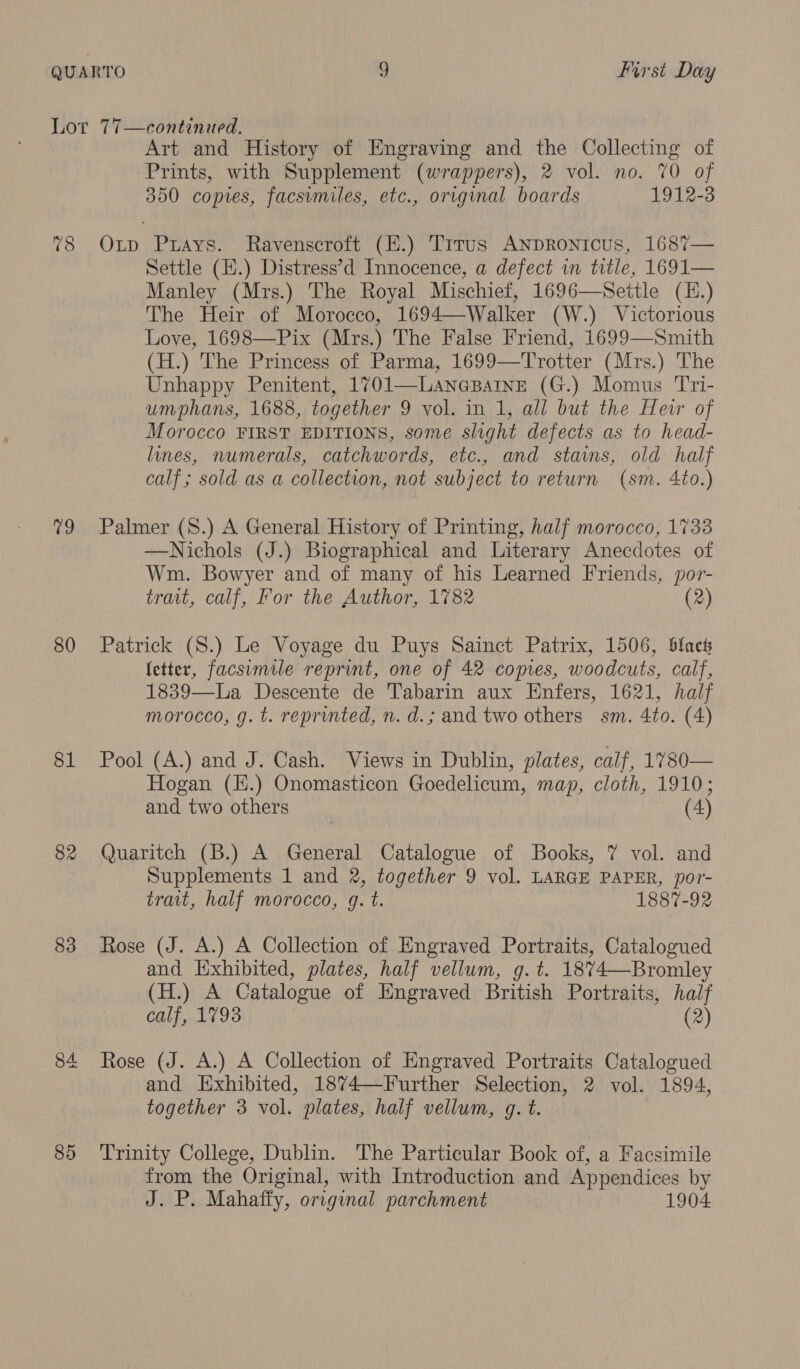 Lor 77—continued. Art and History of Engraving and the Collecting of Prints, with Supplement (wrappers), 2 vol. no. 70 of 350 copies, facsimiles, etc., original boards 1912-3 78 Op Prays. Ravenscroft (H.) Trrus ANDRoNIcUs, 1687— Settle (H.) Distress’d Innocence, a defect in title, 1691— Manley (Mrs.) The Royal Mischief, 1696—Seitle (E.) The Heir of Morocco, 1694—Walker (W.) Victorious Love, 169 (H.) The Princess of Parma, 1699—Trotter (Mrs.) The Unhappy Penitent, 1701—LancBaIne (G.) Momus Tri- umphans, 1688, together 9 vol. in 1, all but the Heir of Morocco FIRST EDITIONS, some slight defects as to head- lines, numerals, catchwords, etc., and staims, old half calf; sold as a collection, not subject to return (sm. 4to.)  79 Palmer (S.) A General History of Printing, half morocco, 1733 —Nichols (J.) Biographical and Literary Anecdotes of Wm. Bowyer and of many of his Learned Friends, por- trait, calf, For the Author, 1782 (2) 80 Patrick (S.) Le Voyage du Puys Sainct Patrix, 1506, black letter, facsimile reprint, one of 42 copies, woodcuts, calf, 1839—La Descente de Tabarin aux Enfers, 1621, half morocco, g. t. reprinted, n. d.; and two others sm. 4to. (4) 81 Pool (A.) and J. Cash. Views in Dublin, plates, calf, 1780— Hogan (H.) Onomasticon Goedelicum, map, cloth, 1910; and two others | (4) 82 Quaritch (B.) A General Catalogue of Books, 7 vol. and Supplements 1 and 2, together 9 vol. LARGE PAPER, por- trait, half morocco, gq. t. 1887-92 83 Rose (J. A.) A Collection of Engraved Portraits, Catalogued and Exhibited, plates, half vellum, g.t. 1874—-Bromley (H.) A Catalogue of Engraved British Portraits, half calf, 1793 (2) 84 Rose (J. A.) A Collection of Engraved Portraits Catalogued and Exhibited, 1874—Further Selection, 2 vol. 1894, together 3 vol. plates, half vellum, g. t. 85 Trinity College, Dublin. The Particular Book of, a Facsimile from the Original, with Introduction and Appendices by eaESLP: Mahafty, original parchment 190