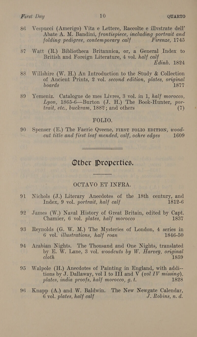 86 89 90 96 Abate A. M. Bandini, frontispiece, including portrait and folding pedigree, contemporary calf — Burenze, 1745 Watt (R.) Bibliotheca Britannica, or, a General Index to British and Foreign Literature, 4 vol. half calf Edinb. 1824 Willshire (W. H.) An Introduction to the Study &amp; Collection of Ancient Prints, 2 vol. second edition, plates, original boards 1877 Yemeniz. Catalogue de mes Livres, 3 vol. in 1, half morocco, Lyon, 1865-6—Burton (J. H.) The Book-Hunter, por- trait, etc., buckram, 1882; and others (7) FOLIO. Spenser (H.) The Faerie Qveene, FIRST FOLIO EDITION, wood- cut title and first leaf mended, calf, ochre edges 1609 Other Properties. OCTAVO ET INFRA. Nichols (J.) Literary Anecdotes of the 18th century, and Index, 9 vol. portrait, half calf 1812-6 James (W.) Naval History of Great Britain, edited by Capt. Chamier, 6 vol. plates, half morocco 1837 Reynolds (G. W. M.) The Mysteries of London, 4 series in 6 vol. wlustrations, half roan 1846-50 Arabian Nights. The Thousand and One Nights, translated by E. W. Lane, 3 vol. woodcuts by W. Harvey, original cloth 1859 Walpole (H.) Anecdotes of Painting in England, with addi-- tions by J. Dallaway, vol I to III and V (vol IV missing), plates, india proofs, half morocco, g. t. 1828 Knapp (A.) and W. Baldwin. The New Newgate Calendar,