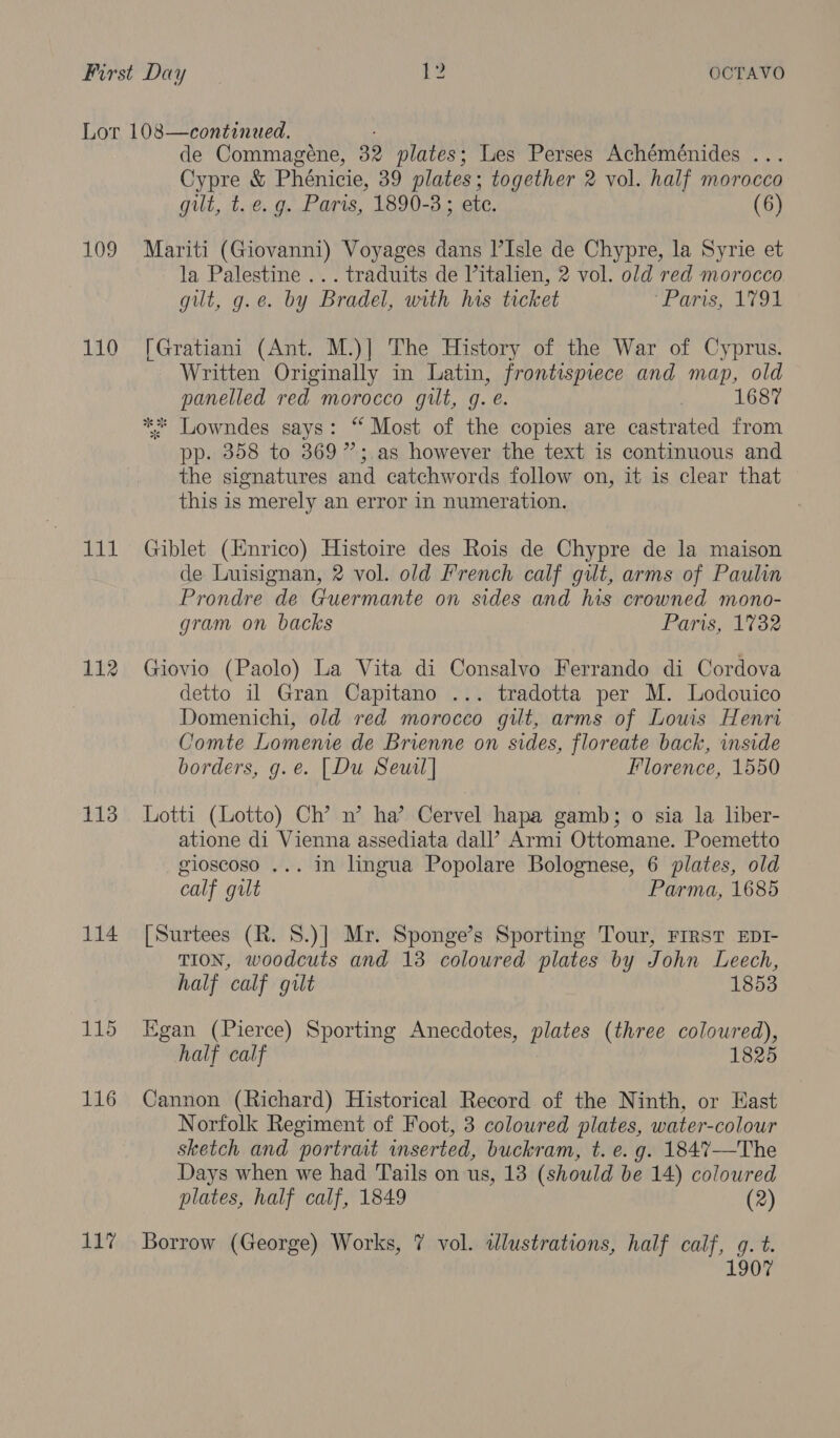 109 tad 112 113 114 115 116 de Commagene, 32 plates; Les Perses Achéménides ... Cypre &amp; Phénicie, 39 plates; together 2 vol. half morocco gilt, t.€. g. Paris, 1890-3 ; ete. (6) Mariti (Giovanni) Voyages dans l’Isle de Chypre, la Syrie et la Palestine ... traduits de Vitalien, 2 vol. old red morocco gut, g.e. by Bradel, with his ticket co Onis, AVOd [Gratiani (Ant. M.)] The History of the War of Cyprus. Written Originally in Latin, frontispiece and map, old panelled red morocco gilt, g. e. | 1687 ** Lowndes says: “ Most of the copies are castrated from pp. 358 to 369 ”;.as however the text is continuous and the signatures and catchwords follow on, it is clear that this is merely an error in numeration. Giblet (Enrico) Histoire des Rois de Chypre de la maison de Luisignan, 2 vol. old French calf gilt, arms of Paulin Prondre de Guermante on sides and his crowned mono- gram on backs Paris, 1782 Giovio (Paolo) La Vita di Consalvo Ferrando di Cordova detto il Gran Capitano ... tradotta per M. Lodouico Domenichi, old red morocco gilt, arms of Louis Henri Comte Lomenie de Brienne on sides, floreate back, inside borders, g.e. [Du Seuil] Florence, 1550 Lotti (Lotto) Ch’ n’ ha’ Cervel hapa gamb; o sia la liber- atione di Vienna assediata dall’ Armi Ottomane. Poemetto gioscoso ... in lingua Popolare Bolognese, 6 plates, old calf gilt Parma, 1685 [Surtees (R. S.)] Mr. Sponge’s Sporting Tour, FrRsT EDT- TION, woodcuts and 13 coloured plates by John Leech, half calf gilt 1853 Egan (Pierce) Sporting Anecdotes, plates (three cogured, half calf 182 Cannon (Richard) Historical Record of the Ninth, or East Norfolk Regiment of Foot, 3 coloured plates, water-colour sketch and portrait wmserted, buckram, t. e.g. 1847-——The Days when we had Tails on us, 13 (should be 14) coloured plates, half calf, 1849 (2) 1807