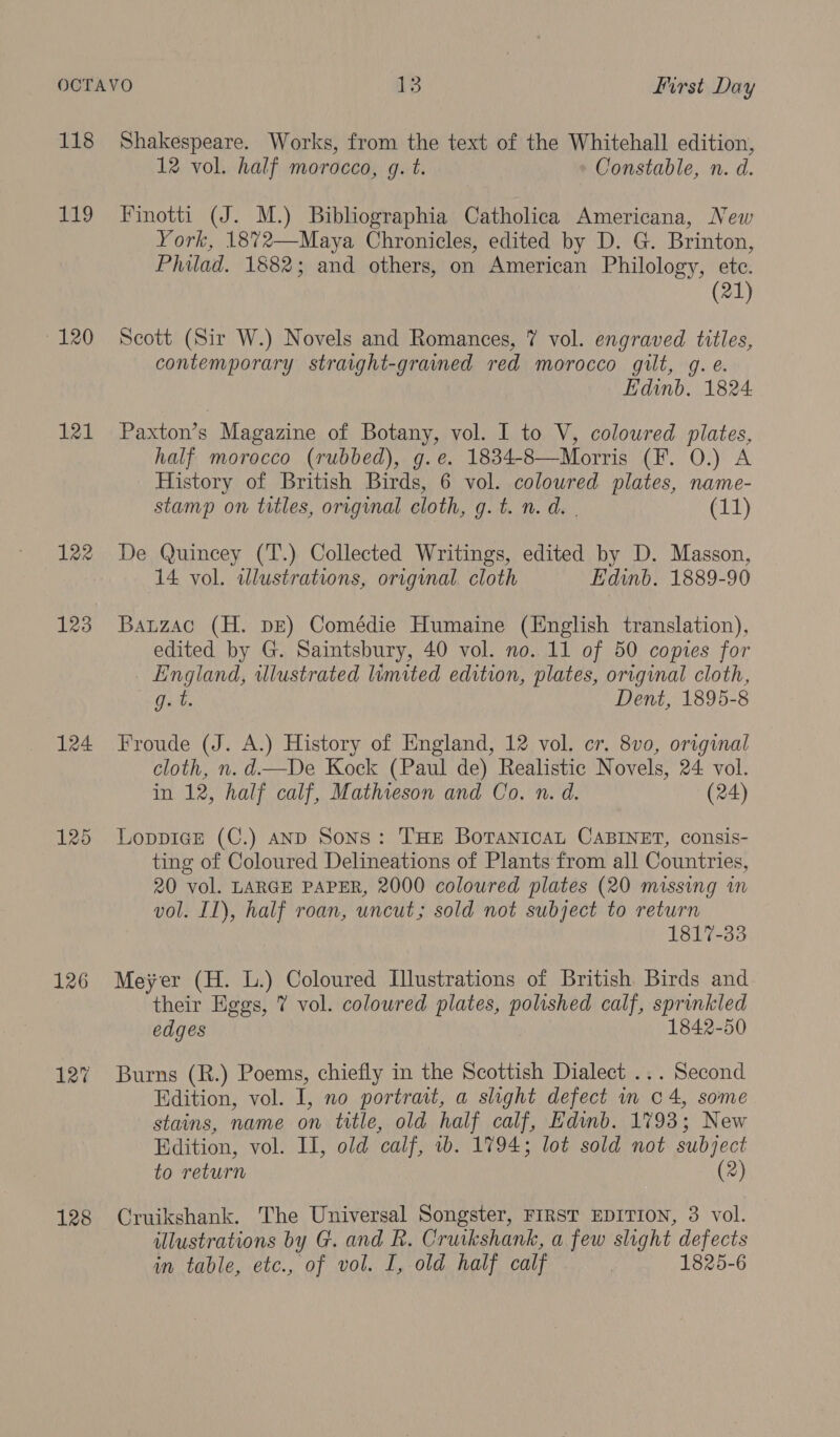 118 119 120 121 122 123 124 125 126 128 Shakespeare. Works, from the text of the Whitehall edition, 12 vol. half morocco, g. t. Constable, n. d. Finotti (J. M.) Bibliographia Catholica Americana, New York, 18%2—Maya Chronicles, edited by D. G. Brinton, Philad. 1882; and others, on American Philology, etc. (21) Scott (Sir W.) Novels and Romances, 7 vol. engraved titles, contemporary straight-grained red morocco gilt, g. e. Edinb. 1824 Paxton’s Magazine of Botany, vol. I to V, coloured plates, half morocco (rubbed), g.e. 1834-8—Morris (F. 0.) A History of British Birds, 6 vol. coloured plates, name- stamp on titles, original cloth, g. t. n. d. | (11) De Quincey (T.) Collected Writings, edited by D. Masson, 14 vol. illustrations, original. cloth Edinb. 1889-90 Bauzac (H. pE) Comédie Humaine (English translation), edited by G. Saintsbury, 40 vol. no. 11 of 50 copies for England, illustrated limited edition, plates, original cloth, g.t. Dent, 1895-8 Froude (J. A.) History of England, 12 vol. cr. 8vo, original cloth, n. d.—De Kock (Paul de) Realistic Novels, 24 vol. in 12, half calf, Mathieson and Co. n. d. (24) LoppicEe (C.) anD Sons: THE BoTANICAL CABINET, consis- ting of Coloured Delineations of Plants from all Countries, 20 vol. LARGE PAPER, 2000 coloured plates (20 missing in vol. Il), half roan, uncut; sold not subject to return 1817-33 Meyer (H. L.) Coloured Illustrations of British Birds and their Eggs, 7 vol. coloured plates, polished calf, sprinkled edges 1842-50 Burns (R.) Poems, chiefly in the Scottish Dialect ... Second Edition, vol. I, no portrait, a slight defect in 04, some stains, name on title, old half calf, Edwmb. 1793; New Edition, vol. II, old calf, 1b. 1794; lot sold not subject to return (2) Cruikshank. The Universal Songster, FIRST EDITION, 3 vol. illustrations by G. and R. Cruikshank, a few slight defects in table, etc., of vol. I, old half calf 1825-6