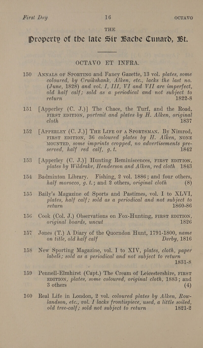 THE 150 151 152 160 OCTAV O ETWINERA: ANNALS OF SportING and Fancy Gazette, 13 vol. plates, some coloured, by Cruikshank, Alken, etc., lacks the last no. (June, 1828) and vol. I, III, VI and VII are wmperfect, old half calf; sold as a periodical and not subject to return 1822-8 [Apperley (C. J.)| The Chace, the Turf, and the Road, FIRST EDITION, portrait and plates. by H. Alken, original cloth 1837 [AppERLEY (C. J.)| THe Lire or A SportsMAN. By Nimrod, FIRST EDITION, 36 coloured plates by H. Alken, NONE MOUNTED, some imprints cropped, no advertisements pre- served, half red calf, g.t. 1842 [Apperley (C. J.)] Hunting Reminiscences, FIRST EDITION, plates by Wildrake, Henderson and Alken, red cloth 18438 Badminton Library. Fishing, 2 vol. 1886; and four others, half morocco, g.t.; and 2 others, original cloth (8) Baily’s Magazine of Sports and Pastimes, vol. I to XLVI, plates, half calf; sold as a perwdical and not subject to return 1860-86 Cook (Col. J.) Observations on Fox-Hunting, FIRST EDITION, original boards, uncut 1826 Jones (T.) A Diary of the Quorndon Hunt, 1791-1800, name on title, old half calf Derby, 1816 New Sporting Magazine, vol. I to XIV, plates, cloth, paper labels; sold as a periodical and not subject to return 1831-8 Pennell-Elmhirst (Capt.) The Cream of Leicestershire, FIRST EDITION, plates, some coloured, original cloth, 1883; and 3 others (4) Real Life in London, 2 vol. coloured plates by Alken, Row- landson, etc., vol. I lacks frontispiece, used, a little soiled, old tree-calf; sold not subject to return 1821-2