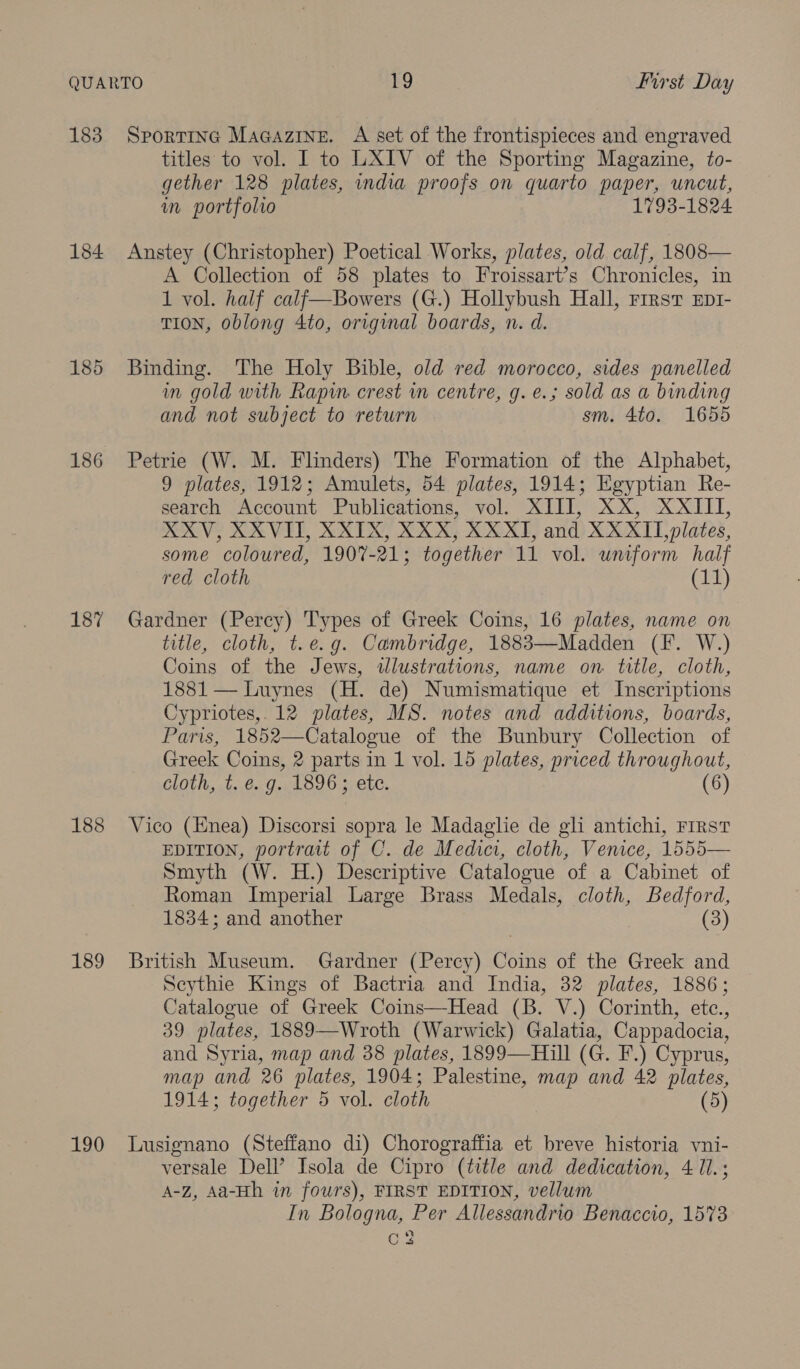 183 184 186 187 188 189 190 SportinG MaGazine. A set of the frontispieces and engraved titles to vol. I to LXIV of the Sporting Magazine, to- gether 128 plates, india proofs on quarto paper, uncut, in portfolio 1793-1824 Anstey (Christopher) Poetical Works, plates, old calf, 1808— A Collection of 58 plates to Froissart’s Chronicles, in 1 vol. half calf—Bowers (G.) Hollybush Hall, rrrsv Ep1- TION, oblong 4to, original boards, n. d. Binding. The Holy Bible, old red morocco, sides panelled im gold with Rapin crest in centre, g. e.; sold as a binding and not subject to return sm. 4to. 1655 Petrie (W. M. Flinders) The Formation of the Alphabet, 9 plates, 1912; Amulets, 54 plates, 1914; Egyptian Re- search Account Publications, vol. XIII, XX, XXIII, XXV, XXVIII, XXIX, XXX, XXXI, and XXXII, plates, some coloured, 1907-21; together 11 vol. uniform half red cloth (11) Gardner (Percy) Types of Greek Coins, 16 plates, name on title, cloth, t.e.g. Cambridge, 1883—Madden (F. W.) Coins of the Jews, tlustrations, name on title, cloth, 1881 — Luynes (H. de) Numismatique et Inscriptions Cypriotes,.12 plates, MS. notes and additions, boards, Paris, 1852—Catalogue of the Bunbury Collection of Greek Coins, 2 parts in 1 vol. 15 plates, priced throughout, cloth, t..0.g.. 1896 5. etc. (6) Vico (Enea) Discorsi sopra le Madaglie de gh antichi, First EDITION, portrait of C. de Medici, cloth, Venice, 1555— Smyth (W. H.) Descriptive Catalogue of a Cabinet of Roman Imperial Large Brass Medals, cloth, Bedford, 1834; and another | (3) British Museum. Gardner (Percy) Coins of the Greek and Scythie Kings of Bactria and India, 32 plates, 1886; Catalogue of Greek Coins—Head (B. V.) Corinth, etc., 39 plates, 1889—Wroth (Warwick) Galatia, Cappadocia, and Syria, map and 38 plates, 1899—Hill (G. F.) Cyprus, map and 26 plates, 1904; Palestine, map and 42 plates, 1914; together 5 vol. cloth (5) Lusignano (Steffano di) Chorograffia et breve historia vni- versale Dell’ Isola de Cipro (title and dedication, 4 11. ; A-zZ, Aa-Hh in fours), FIRST EDITION, vellum In Bologna, Per Allessandrio Benaccio, 1573 C2