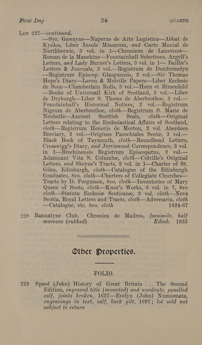 Lor 22%7—continued. —Syr. Gawayne—Naperus de Arte Logistica—Abbat de Kynlos, Liber Insule Missarum, and Carte Monial de Northberwic, 3 vol. in 1—Chronicon de Lanercost— Roman de la Manekine—Fountainhall Selections, Argyll’s Letters, and Lady Burnet’s Letters, 3 vol. in 1— Baillie’s Letters &amp; Journals, 3 vol—Registrum de Dunfermelyn —Registrum Episcop. Glasguensis, 2 vol—Sir Thomas Hope’s Diary—Leven &amp; Melville Papers—Liber Hcclesic de Scon—Chamberlain Rolls, 3 vol—Horn et Rimenhild —Booke of Universall Kirk of Scotland, 3 vol.—lLiber de Dryburgh—Liber S. Thome de Aberbrothoc, 2 vol.— Fountainhall’s Historical Notices, 2 vol.—Registrum Nigrum de Aberbrothoc, cloth—Registrum 8S. Marie de Neubotle—Ancient Scottish Seals, cloth—Original Letters relating to the Hcclesiastical Affairs of Scotland, cloth—Registrum Honoris de Morton, 2 vol. Aberdeen Breviary, 2 vol.—Origines. Parochiales Scote, 3 vol_— Black Book of Taymouth, cloth—Roundhead Letters, Crosswigg’s Diary, and Jerviswood Correspondence, 3 vol. in 1—Brechinensis Registrum Episcopatus, 2 vol_— Adamnani Vita S. Columbe, cloth—Colville’s Original ~ Letters, and Skeyne’s Tracts, 2 vol. in 1—Charter of St. Giles, Edinburgh, cloth—Catalogue of the Edinburgh _ Graduates, 8vo. cloth—Charters of Collegiate Churches— Tracts by D. Fergusson, 8vo. cloth—Inventories of Mary Queen of Scots, cloth—Knox’s Works, 6 vol. in 7, 8vo cloth—Statuta Ecclesie Scoticanez, 2 vol. cloth—Nova Scotia, Royal Letters and Tracts, cloth—Adversaria, cloth —Catalosue, etc. 8vo, cloth 1824-67 228 Bannatyne Club. Chronica de Mailros, facsimile, half morocco (rubbed) Edinb. 1835    Other Properties.  FOLIO. - 229 Speed (John) History of Great Britain ... The Second Edition, engraved title (mounted) and woodcuts, panelled calf, jomts broken,. 162%7—Evelyn (John) Numismata, engravings vn text, calf, back gilt, 1697; lot sold not subject to return