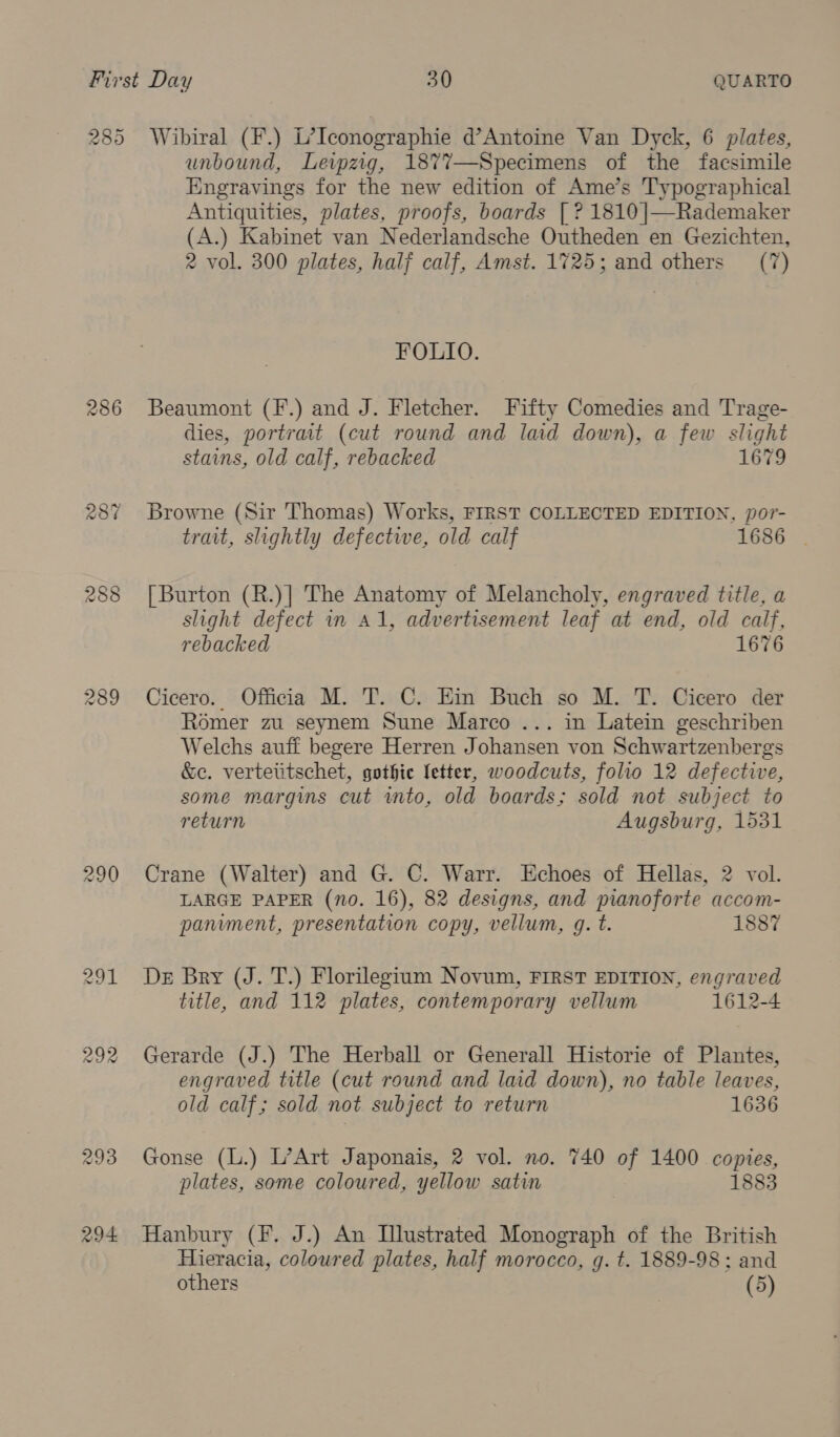 285 286 287 288 289 290 294 Wibiral (F.) L’Iconographie d’Antoine Van Dyck, 6 plates, unbound, Leipzig, 1877—Specimens of the facsimile Engravings for the new edition of Ame’s Typographical Antiquities, plates, proofs, boards | ? 1810 ]|—Rademaker (A.) Kabinet van Nederlandsche Outheden en Gezichten, 2 vol. 300 plates, half calf, Amst. 1725; and others (7) FOLIO. Beaumont (F.) and J. Fletcher. Fifty Comedies and Trage- dies, portrait (cut round and laid down), a few slight stains, old calf, rebacked 1679 Browne (Sir Thomas) Works, FIRST COLLECTED EDITION, por- trait, slightly defectwe, old calf 1686 [Burton (R.)] The Anatomy of Melancholy, engraved title, a slight defect in A1, advertisement leaf at end, old calf, rebacked 1676 Cicero. Officia M. T. C. Em Buch so M. T. Cicero der Romer zu seynem Sune Marco ... in Latein geschriben Welchs auff begere Herren Johansen von Schwartzenbergs &amp;c. vertetitschet, gothic letter, woodcuts, folio 12 defective, some margins cut wmto, old boards; sold not subject to return Augsburg, 1531 Crane (Walter) and G. C. Warr. Echoes of Hellas, 2 vol. LARGE PAPER (no. 16), 82 designs, and pianoforte accom- panvment, presentation copy, vellum, g. t. 1887 De Bry (J. T.) Florilegium Novum, FIRST EDITION, engraved title, and 112 plates, contemporary vellum 1612-4 Gerarde (J.) The Herball or Generall Historie of Plantes, engraved title (cut round and laid down), no table leaves, old calf; sold not subject to return 1636 Gonse (L.) L’Art Japonais, 2 vol. no. 740 of 1400 copies, plates, some coloured, yellow satin 1883 Hanbury (F. J.) An Illustrated Monograph of the British Hieracia, coloured plates, half morocco, g. t. 1889-98 : and others (5)