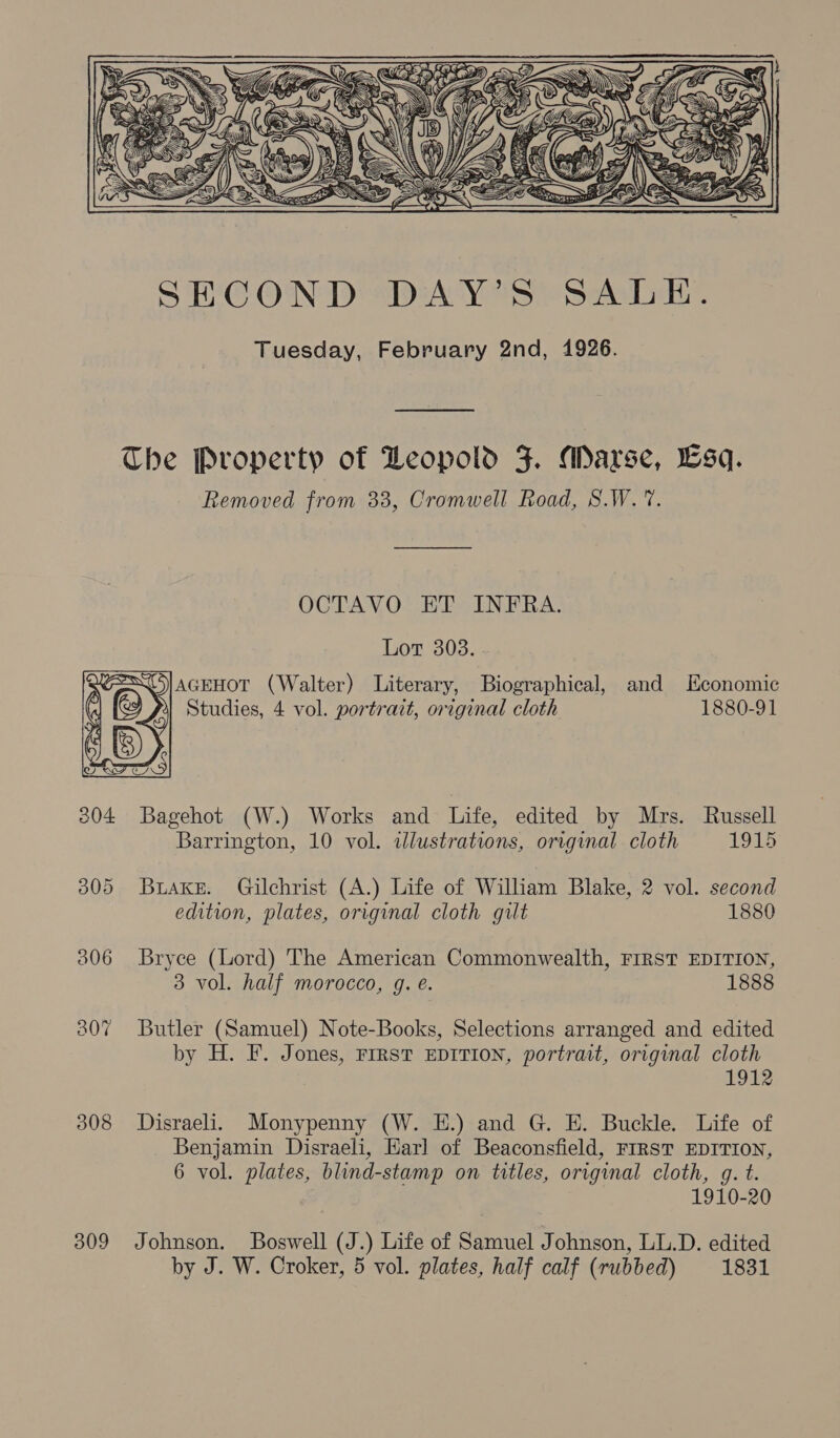   The Property of Deopold F. Marse, Lsq. Removed from 33, Cromwell Road, S.W. 7. OCTAVO ET INFRA. Lor 303. FI AGEHOT (Walter) Literary, Biographical, and Economic Studies, 4 vol. portrait, original cloth 1880-91  304 Bagehot (W.) Works and Life, edited by Mrs. Russell Barrington, 10 vol. illustrations, original cloth 1915 305 Buaxe. Gilchrist (A.) Life of Wiliam Blake, 2 vol. second edition, plates, original cloth gilt 1880 806 Bryce (Lord) The American Commonwealth, FIRST EDITION, 3 vol. half morocco, g. e. 1888 307 Butler (Samuel) Note-Books, Selections arranged and edited by H. F. Jones, First EDITION, portrait, original cloth 1912 308 Disraeli. Monypenny (W. E.) and G. E. Buckle. Life of Benjamin Disraeli, Earl of Beaconsfield, FIRST EDITION, 6 vol. plates, blind-stamp on titles, original cloth, g. t. 1910-20 309 Johnson. Boswell (J.) Life of Samuel Johnson, LL.D. edited by J. W. Croker, 5 vol. plates, half calf (rubbed) 1831