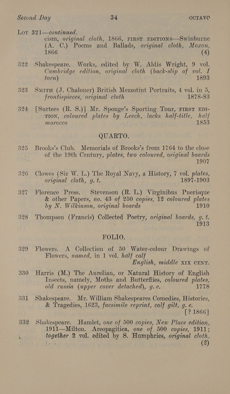 329 330 331 continued. cism, original cloth, 1866, FIRST EDITIONS—Swinburne (A. C.) Poems and Ballads, origumal cloth, Moxon, 1866 (4) Shakespeare. Works, edited by W. Aldis Wright, 9 vol. Cambridge edition, original cloth (back-slip of vol. I torn) ~ 1695  SmitH (J. Chaloner) British Mezzotint Portraits, 4 vol. in 5, frontispreces, original cloth 1878-83 [Surtees (R. 8.)] Mr. Sponge’s Sporting Tour, FIRST EDI- TION, coloured plates by Leech, lacks half-title, haly morocco 1853 QUARTO. Brooks’s Club. Memorials of Brooks’s from 1764 to the close of the 19th Century, plates, two coloured, original boards 1907 Clowes (Sir W. L.) The Royal Navy, a History, 7 vol. plates, origimal cloth, g. t. 1897-1903 Florence Press. Stevenson (R. lL.) Virginibus Puerisque &amp; other Papers, no. 43 of 250 copies, 12 coloured plates by N. Wilkinson, original boards 1910 Thompson (Francis) Collected Poetry, original boards, g. t. 1913 FOLIO. Flowers. A Collection of 50 Water-colour Drawings of Flowers, named, in 1 vol. half calf English, middle x1X CENT. Harris (M.) The Aurelian, or Natural History of English Insects, namely, Moths and Butterflies, coloured plates, old russia (upper cover detached), g. e. 1778 Shakespeare. Mr. William Shakespeares Comedies, Histories, &amp; Tragedies, 1623, facsumile reprint, calf gilt, g. e. [? 1866] Shakespeare. Hamlet, one of 500 copies, New Place edition, 1911—Milton. Areopagitica, one of 500 copies, 1911; together 2 vol. edited by S. Humphries, original cloth, Oo (2)